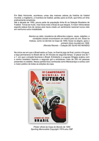 Em Belo Horizonte, aconteceu umas das maiores zebras da história do futebol 
mundial, a Inglaterra, a inventora do futebol, perdeu para os EUA, que tinha um time 
praticamente amadores. 
Até a década de 1950, pouca parte da população tinha fé na Seleção Brasileira de 
Futebol. Torcia-se muito, mas havia mais críticas do que elogios. A maior vitória desse 
esporte estava fora de campo pois havia criado um sentimento nacional nunca visto 
em nenhuma outra modalidade. 
Atentos ao rádio, brasileiros de diferentes origens, raças, religiões, e 
condições sociais encontraram um motivo para se unir, fosse na 
tristeza, como na derrota na Copa de 1950, fosse na alegria, após o 
primeiro título mundial em 1958. 
(Revista Recreio – Coleção DE OLHO NO MUNDO) 
Na única vez em que o Brasil sedou a Copa, no final do jogo da final, contra o Uruguai, 
a taça permanecia no Brasil até os 34 minutos do segundo tempo. O placar era de 1 
a 1, em que o empate favorecia o Brasil. Entretanto o uruguaio Ghiggia acabou com 
o sonho brasileiro fazendo o segundo gol e entristeceu mais de 200 mil pessoas 
presentes no estádio. Nessa partida ficou conhecida como Maracanaço e contou com 
o maior público de todas as edições da copa. 
Pôster oficial da Copa do Mundo de 1950 
Sporting Memorablia Copyright: FIFA e/ou CBF 
 