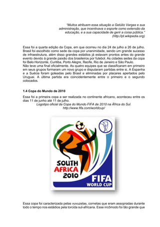 “Muitos atribuem essa situação a Getúlio Vargas e sua 
administração, que incentivava o esporte como extensão da 
educação, e a sua capacidade de gerir a coisa pública.” 
(http://pt.wikipedia.org) 
Essa foi a quarta edição da Copa, em que ocorreu no dia 24 de julho a 26 de julho. 
Brasil foi escolhido como sede da copa por unanimidade, sendo um grande sucesso 
de infraestrutura, além disso grandes estádios já estavam prontos antes do grande 
evento devido à grande paixão dos brasileiros por futebol. As cidades sedes da copa 
foi Belo Horizonte, Curitiba, Porto Alegre, Recife, Rio de Janeiro e São Paulo. 
Não teve uma final oficialmente. As quatro equipes que se classificaram em primeiro 
em seus grupos formaram um novo grupo e disputaram partidas entre si. A Espanha 
e a Suécia foram goleadas pelo Brasil e eliminadas por placares apertados pelo 
Uruguai. A última partida era coincidentemente entre o primeiro e o segundo 
colocados. 
1.4 Copa do Mundo de 2010 
Essa foi a primeira copa a ser realizada no continente africano, aconteceu entre os 
dias 11 de junho até 11 de julho. 
Logotipo oficial da Copa do Mundo FIFA de 2010 na África do Sul. 
http://www.fifa.com/worldcup/ 
Essa copa foi caracterizada pelas vuvuzelas, cornetas que eram assopradas durante 
todo o tempo nos estádios pela torcida sul-africana. Esse incômodo foi tão grande que 
 