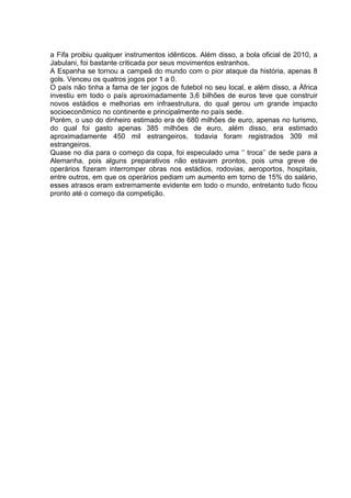 a Fifa proibiu qualquer instrumentos idênticos. Além disso, a bola oficial de 2010, a 
Jabulani, foi bastante criticada por seus movimentos estranhos. 
A Espanha se tornou a campeã do mundo com o pior ataque da história, apenas 8 
gols. Venceu os quatros jogos por 1 a 0. 
O país não tinha a fama de ter jogos de futebol no seu local, e além disso, a África 
investiu em todo o país aproximadamente 3,6 bilhões de euros teve que construir 
novos estádios e melhorias em infraestrutura, do qual gerou um grande impacto 
socioeconômico no continente e principalmente no país sede. 
Porém, o uso do dinheiro estimado era de 680 milhões de euro, apenas no turismo, 
do qual foi gasto apenas 385 milhões de euro, além disso, era estimado 
aproximadamente 450 mil estrangeiros, todavia foram registrados 309 mil 
estrangeiros. 
Quase no dia para o começo da copa, foi especulado uma ‘’ troca’’ de sede para a 
Alemanha, pois alguns preparativos não estavam prontos, pois uma greve de 
operários fizeram interromper obras nos estádios, rodovias, aeroportos, hospitais, 
entre outros, em que os operários pediam um aumento em torno de 15% do salário, 
esses atrasos eram extremamente evidente em todo o mundo, entretanto tudo ficou 
pronto até o começo da competição. 
 