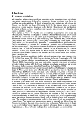 2. Econômico 
2.1 Impactos econômicos 
Vários países utilizam da promoção de grandes eventos esportivos como estratégias 
para atrair investimentos. O benefício econômico desses eventos é uma forma de 
justificar os gastos públicos. O Brasil foi escolhido para sediar não só a Copa do 
Mundo mas também os Jogos Olímpicos de 2016. Um estudo sobre o impacto 
econômico desse evento, divulgado pelo Comitê Organizador da candidatura 
brasileira, onde os números ressaltaram os impactos econômicos da realização dos 
jogos na cidade e no país. 
Para realizar a Copa do Mundo são necessários investimentos em obras de 
infraestrutura, reforma e construção de estádios estão sendo realizadas. Em meados 
de 2009 as 12 cidades-sede da Copa, que abrigarão jogos da competição, foram 
escolhidas: Rio de Janeiro (RJ), São Paulo (SP), Belo Horizonte (MG), Porto Alegre 
(RS), Brasília (DF), Cuiabá (MT), Curitiba (PR), Fortaleza (CE), Manaus (AM), Natal 
(RN), Recife (PE) e Salvador (BA). Além das 12 cidades escolhidas, participaram da 
disputa Rio Branco (AC), Belém (PA), Maceió (AL), Goiânia (GO), Florianópolis (SC) 
e Campo Grande (MS). Segundo declarações do secretário geral da FIFA (Fédération 
Internationale de Football Association), Jerome Valcke, a escolha seguiu critérios 
técnicos, a partir das visitas feitas por especialistas da entidade e os projetos 
entregues pelas cidades. Segundo ele, segurança pública e opções de lazer também 
foram consideradas. 
Segundo o dossiê da candidatura do Rio, o investimento previsto para o evento é de 
R$ 28,8 bilhões, sendo R$ 5,6 bilhões na estrutura do Comitê Organizador e R$ 23,2 
bilhões em recursos públicos e privados para a infraestrutura necessária aos Jogos 
(Dossiê, 2009). Isso significa que para cada dólar investido nos Jogos a iniciativa 
privada injetaria outros US$ 3,26 nas cadeias produtivas associadas ao evento 
(Secretaria da Comunicação Social da Presidência da República, 2009). 
Esses dados além de mostrarem o enorme gasto do Poder Público para realização da 
Copa do Mundo, nos leva a uma reflexão sobre o que significa esporte. Quando se 
fala em Copa do Mundo, vem a ideia que é uma festa do povo, onde se realiza um 
evento esportivo para o entretenimento das pessoas, onde esquecem as diferenças 
políticas, econômicas e sociais dos países, e os jogadores entram em campo para 
defender a camisa do seu país. Mas desde 1994 a imagem da Copa do Mundo não é 
mais a Copa do povo, e sim para favorecer as elites e turistas endinheirados. 
É evidente que o Brasil terá uma maior visibilidade após esses megaeventos que 
estão agendados, mas é difícil afirmar que isso trará benefícios para o Brasil, isso se 
deve ao fato dos investimentos necessários em infraestrutura urbana, reforma e 
construção de estádios, fluxos turísticos, investimentos privados e na divulgação 
internacional do país. Os organizadores do evento alegam que isso irá estimular de 
modo geral negócios domésticos (Restaurantes, Hotéis e outros negócios), trazendo 
benefícios maiores que os custos. Mas deve se observar o fato de que esses 
empregos são todos temporários e, portanto é algo passageiro, e de forma alguma irá 
sanar o problema do desemprego do Brasil, no final de tudo o lucro será “absorvido” 
pela FIFA e outras empresas privadas, e não irá ficar para o Brasil que investiu tanto 
nessa Copa. Para esclarecer isso podemos pegar o exemplo da última Copa do 
Mundo, na África do Sul, que deixou o país muito endividado. Após um ano da Copa 
já era possível observar os impactos, ou seja todo o lucro da Copa, os empregos e os 
negócios que se desenvolveram na Copa já se acabaram, pois são temporários. 
 