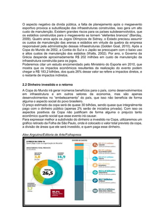 O aspecto negativo da dívida pública, a falta de planejamento após o megaevento 
esportivo provoca a subutilização das infraestruturas construídas, isso gera um alto 
custo de manutenção. Existem grandes riscos para os países subdesenvolvidos, que 
os estádios construídos para o megaevento se tornem “elefantes brancos” (Barclay, 
2009). Quatro anos após os Jogos Olímpicos de Sidney, o Estado precisou assumir 
os custos de manutenção das arenas e estádios em virtude da quebra da empresa 
responsável pela administração dessas infraestruturas (Golden Goal, 2010). Após a 
Copa do Mundo de 2002, a Coréia do Sul e o Japão se preocupam com o baixo uso 
e altos custos de manutenção dos estádios (Watts, 2002). Por ano, o Governo da 
Grécia despende aproximadamente R$ 202 milhões em custo de manutenção da 
infraestrutura construída para os jogos. 
Poderemos citar um estudo encomendado pelo Ministério do Esporte em 2010, que 
mostra que os impactos econômicos resultantes da realização do evento podem 
chegar a R$ 183,2 bilhões, dos quais 26% desse valor se refere a impactos diretos, e 
o restante de impactos indiretos. 
2.2 Dinheiro investido e o retorno 
A Copa do Mundo irá gerar inúmeros benefícios para o país, como desenvolvimentos 
em infraestrutura e em outros setores da economia, mas são apenas 
desenvolvimentos no “embelezamento” do país, que isso não beneficia de forma 
alguma o aspecto social do povo brasileiro. 
O preço estimado da copa será de quase 30 bilhões, sendo quase que integralmente 
pago com o dinheiro público (apenas 2% serão de iniciativa privada). Com isso os 
aspectos positivos da Copa não justificam de forma alguma o prejuízo tanto 
econômico quanto social que esse evento irá causar. 
Para expressar melhor a subdivisão do dinheiro a investido na Copa, utilizaremos um 
gráfico retirado da Folha de São Paulo, onde é colocado o valor total previsto da copa, 
a divisão de áreas que ele será investido, e quem paga esse dinheiro. 
Alex Argozino/Editoria de Arte/Folhapress 
 