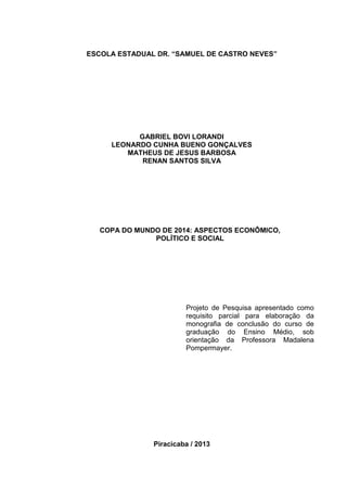 ESCOLA ESTADUAL DR. “SAMUEL DE CASTRO NEVES” 
GABRIEL BOVI LORANDI 
LEONARDO CUNHA BUENO GONÇALVES 
MATHEUS DE JESUS BARBOSA 
RENAN SANTOS SILVA 
COPA DO MUNDO DE 2014: ASPECTOS ECONÔMICO, 
POLÍTICO E SOCIAL 
Projeto de Pesquisa apresentado como 
requisito parcial para elaboração da 
monografia de conclusão do curso de 
graduação do Ensino Médio, sob 
orientação da Professora Madalena 
Pompermayer. 
Piracicaba / 2013 
 
