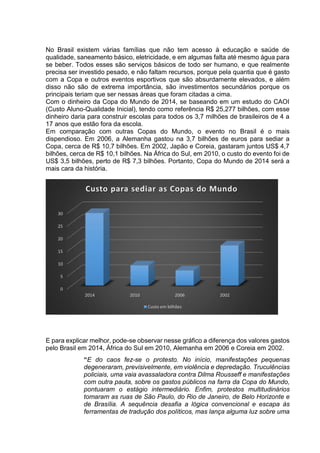 No Brasil existem várias famílias que não tem acesso à educação e saúde de 
qualidade, saneamento básico, eletricidade, e em algumas falta até mesmo água para 
se beber. Todos esses são serviços básicos de todo ser humano, e que realmente 
precisa ser investido pesado, e não faltam recursos, porque pela quantia que é gasto 
com a Copa e outros eventos esportivos que são absurdamente elevados, e além 
disso não são de extrema importância, são investimentos secundários porque os 
principais teriam que ser nessas áreas que foram citadas a cima. 
Com o dinheiro da Copa do Mundo de 2014, se baseando em um estudo do CAOI 
(Custo Aluno-Qualidade Inicial), tendo como referência R$ 25,277 bilhões, com esse 
dinheiro daria para construir escolas para todos os 3,7 milhões de brasileiros de 4 a 
17 anos que estão fora da escola. 
Em comparação com outras Copas do Mundo, o evento no Brasil é o mais 
dispendioso. Em 2006, a Alemanha gastou na 3,7 bilhões de euros para sediar a 
Copa, cerca de R$ 10,7 bilhões. Em 2002, Japão e Coreia, gastaram juntos US$ 4,7 
bilhões, cerca de R$ 10,1 bilhões. Na África do Sul, em 2010, o custo do evento foi de 
US$ 3,5 bilhões, perto de R$ 7,3 bilhões. Portanto, Copa do Mundo de 2014 será a 
mais cara da história. 
30 
25 
20 
15 
10 
5 
Custo para sediar as Copas do Mundo 
E para explicar melhor, pode-se observar nesse gráfico a diferença dos valores gastos 
pelo Brasil em 2014, África do Sul em 2010, Alemanha em 2006 e Coreia em 2002. 
“E do caos fez-se o protesto. No início, manifestações pequenas 
degeneraram, previsivelmente, em violência e depredação. Truculências 
policiais, uma vaia avassaladora contra Dilma Rousseff e manifestações 
com outra pauta, sobre os gastos públicos na farra da Copa do Mundo, 
pontuaram o estágio intermediário. Enfim, protestos multitudinários 
tomaram as ruas de São Paulo, do Rio de Janeiro, de Belo Horizonte e 
de Brasília. A sequência desafia a lógica convencional e escapa às 
ferramentas de tradução dos políticos, mas lança alguma luz sobre uma 
0 
2014 2010 2006 2002 
Custo em bilhões 
 