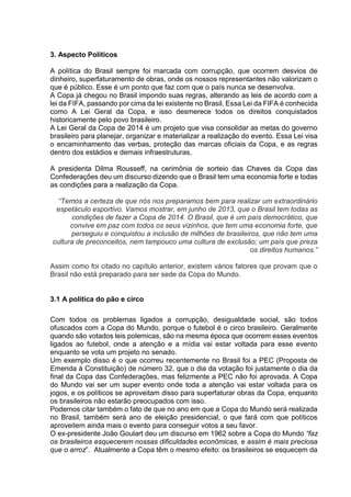 3. Aspecto Políticos 
A política do Brasil sempre foi marcada com corrupção, que ocorrem desvios de 
dinheiro, superfaturamento de obras, onde os nossos representantes não valorizam o 
que é público. Esse é um ponto que faz com que o país nunca se desenvolva. 
A Copa já chegou no Brasil impondo suas regras, alterando as leis de acordo com a 
lei da FIFA, passando por cima da lei existente no Brasil. Essa Lei da FIFA é conhecida 
como A Lei Geral da Copa, e isso desmerece todos os direitos conquistados 
historicamente pelo povo brasileiro. 
A Lei Geral da Copa de 2014 é um projeto que visa consolidar as metas do governo 
brasileiro para planejar, organizar e materializar a realização do evento. Essa Lei visa 
o encaminhamento das verbas, proteção das marcas oficiais da Copa, e as regras 
dentro dos estádios e demais infraestruturas. 
A presidenta Dilma Rousseff, na cerimônia de sorteio das Chaves da Copa das 
Confederações deu um discurso dizendo que o Brasil tem uma economia forte e todas 
as condições para a realização da Copa. 
“Temos a certeza de que nós nos preparamos bem para realizar um extraordinário 
espetáculo esportivo. Vamos mostrar, em junho de 2013, que o Brasil tem todas as 
condições de fazer a Copa de 2014. O Brasil, que é um país democrático, que 
convive em paz com todos os seus vizinhos, que tem uma economia forte, que 
perseguiu e conquistou a inclusão de milhões de brasileiros, que não tem uma 
cultura de preconceitos, nem tampouco uma cultura de exclusão; um país que preza 
os direitos humanos.” 
Assim como foi citado no capítulo anterior, existem vários fatores que provam que o 
Brasil não está preparado para ser sede da Copa do Mundo. 
3.1 A política do pão e circo 
Com todos os problemas ligados a corrupção, desigualdade social, são todos 
ofuscados com a Copa do Mundo, porque o futebol é o circo brasileiro. Geralmente 
quando são votados leis polemicas, são na mesma época que ocorrem esses eventos 
ligados ao futebol, onde a atenção e a mídia vai estar voltada para esse evento 
enquanto se vota um projeto no senado. 
Um exemplo disso é o que ocorreu recentemente no Brasil foi a PEC (Proposta de 
Emenda à Constituição) de número 32, que o dia da votação foi justamente o dia da 
final da Copa das Confederações, mas felizmente a PEC não foi aprovada. A Copa 
do Mundo vai ser um super evento onde toda a atenção vai estar voltada para os 
jogos, e os políticos se aproveitam disso para superfaturar obras da Copa, enquanto 
os brasileiros não estarão preocupados com isso. 
Podemos citar também o fato de que no ano em que a Copa do Mundo será realizada 
no Brasil, também será ano de eleição presidencial, o que fará com que políticos 
aproveitem ainda mais o evento para conseguir votos a seu favor. 
O ex-presidente João Goulart deu um discurso em 1962 sobre a Copa do Mundo “faz 
os brasileiros esquecerem nossas dificuldades econômicas, e assim é mais preciosa 
que o arroz”. Atualmente a Copa têm o mesmo efeito: os brasileiros se esquecem da 
 