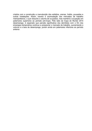 criados com a construção e manutenção dos estádios, arenas, hotéis, pousadas e 
outras instalações. Assim, haverá a acomodação dos mercados de trabalho 
metropolitanos, o que reduzirá o volume de ocupados, mas manterá a ocupação em 
patamares superiores ao período pré-Copa. Pelo lado da Copa do Mundo 2014 
desemprego, é esperado que parcela significativa dos demitidos com o fim dos 
empregos temporários continue a pressionar o mercado de trabalho, aumentando o 
volume e a taxa de desemprego, porém ainda em patamares inferiores ao período 
anterior. 
 