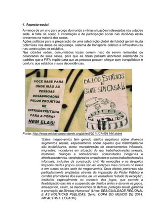 4. Aspecto social 
A menos de um ano para a copa do mundo a várias situações indesejadas nas cidades 
sede. A falta de aceso à informação e de participação social nas decisões estão 
presentes na maioria dos casos. 
Ações políticas para a preparação de uma celebração global de futebol geram muita 
polemicas nas áreas de segurança, sistema de transporte coletivo e infraestruturas 
nas construções de estádios. 
Nas cidades sedes, comunidades locais correm risco de serem removidas ou 
deslocadas de suas casas, para que as obras possam acontecer atendendo os 
padrões que a FIFA impõe para que as pessoas possam chegar com tranquilidade e 
conforto aos estádios e suas dependências. 
Fonte: http://www.midiaindependente.org/pt/red/2011/07/494144.shtml 
“Estes megaeventos têm gerado efeitos negativos sobre diversos 
segmentos sociais, especialmente sobre aqueles que historicamente 
são excluídos/as, como: moradores/as de assentamentos informais, 
migrantes, moradores em situação de rua, trabalhadores/as sexuais, 
mulheres, crianças e adolescentes, comunidades indígenas e 
afrodescendentes, vendedores/as ambulantes e outros trabalhadores/as 
informais, inclusive da construção civil. As remoções e os despejos 
forçados destes grupos sociais são as violações mais comuns no Brasil 
e em outros países sede de megaeventos. Seus efeitos perversos são 
particularmente ampliados através da imposição do Poder Público e 
comitês promotores dos eventos, de um verdadeiro “estado de exceção”, 
instituído especialmente no contexto dos jogos, que permite a 
flexibilização das leis e suspensão de direitos antes e durante os jogos, 
ameaçando, assim, os mecanismos de defesa, proteção social, garantia 
e promoção de Direitos Humanos” (Livro: DESIGUALDADE REGIONAL 
E AS POLÍTICAS PÚBLICAS. Série: COPA DO MUNDO DE 2014: 
IMPACTOS E LEGADO) 
 