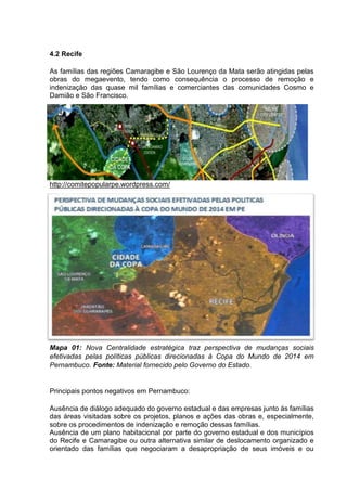 4.2 Recife 
As famílias das regiões Camaragibe e São Lourenço da Mata serão atingidas pelas 
obras do megaevento, tendo como consequência o processo de remoção e 
indenização das quase mil famílias e comerciantes das comunidades Cosmo e 
Damião e São Francisco. 
http://comitepopularpe.wordpress.com/ 
Mapa 01: Nova Centralidade estratégica traz perspectiva de mudanças sociais 
efetivadas pelas políticas públicas direcionadas à Copa do Mundo de 2014 em 
Pernambuco. Fonte: Material fornecido pelo Governo do Estado. 
Principais pontos negativos em Pernambuco: 
Ausência de diálogo adequado do governo estadual e das empresas junto às famílias 
das áreas visitadas sobre os projetos, planos e ações das obras e, especialmente, 
sobre os procedimentos de indenização e remoção dessas famílias. 
Ausência de um plano habitacional por parte do governo estadual e dos municípios 
do Recife e Camaragibe ou outra alternativa similar de deslocamento organizado e 
orientado das famílias que negociaram a desapropriação de seus imóveis e ou 
 