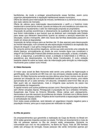 benfeitorias, de modo a proteger preventivamente essas famílias, assim como 
organizar planejadamente a reposição habitacional nesses municípios; 
Oferta de valores para indenização de imóveis, benfeitorias e ou terrenos muito abaixo 
dos reais valores de mercado; 
Oferta de valores para indenização desconsiderando o perfil e o histórico misto 
residencial e comercial do imóvel, quando se tratava de uma residência com esse mix, 
rebaixando-se injustamente o valor da indenização proposta ao proprietário; 
Imposição de perdas econômicas e rebaixamento da qualidade de vida das famílias 
que foram indenizadas e que tiveram que se deslocar sem orientação pelo Estado 
para áreas que oferecem desconforto quanto ao acesso a serviços essenciais de 
educação, saúde e transporte, além dos riscos das famílias deslocadas passarem a 
residir em áreas já degradadas; 
Imposição de tempo exíguo para as famílias (de 15 dias apenas) para desocupação 
do imóvel indenizado, num contexto de alta especulação imobiliária e de explosão dos 
preços de aluguel, o que gerou insegurança para essa família; 
No conjunto acima dos pontos negativos, vemos que está ocorrendo uma violação de 
direito básicos, principalmente ao direito de uma moradia digna que constituem o 
artigo 6º da Constituição Federal (São direitos sociais a educação, a saúde, o trabalho, 
o lazer, a segurança, a previdência social, a proteção à maternidade e à infância, a 
assistência aos desamparados, na forma desta Constituição). E outra violação 
bastante citada foi sobre ao baixo valor de indenização pela remoção ou indenização 
insuficiente para custear outro imóvel. 
4.3 Belo Horizonte 
O maior caos social de Belo Horizonte está sendo uma política de higienização e 
gentrificação, não somente em BH mas sim nas principais cidades-sedes do grande 
evento. Em Belo Horizonte somente nos dois últimos anos foram mortos mais de cem 
pessoas em situação de rua e vulnerabilidade social na capital mineira, uma média 
aproximada de um a cada semana. Um absurdo, verdadeiro extermínio! Não dá pra 
falar quem são os responsáveis, mais é intrigante esse aumento de casos nas 
proximidades do megaevento. 
A capital mineira vive outros problemas sociais como: Remoções forçadas de famílias 
sem ofertar soluções dignas, Perseguição à população de rua e artesãos nômades, 
Suspensão das Feiras do Entorno Mineirão, Obras viárias sem planejamento, 
demoradas e que não resolvem os problemas da cidade, Contrato com a Minas Arena 
privatizando um espaço público, Projetos de lei incentivando a especulação imobiliária 
e verticalização da cidade. 
Com todos esses problemas, será deixado um gigantesco impacto negativo para a 
população mineira, para que a copa possa ser realizada na capital. 
4.4 Rio de janeiro 
Os empreendimentos que garantirão a realização da Copa do Mundo no Brasil em 
2014 estão gerando impactos sociais na cidade. Foi feito um levantamento e mais de 
três mil pessoas apenas no Rio de Janeiro estão ameaçadas. Somente na 
comunidade que vive na vila autódromo, na Barra da Tijuca, mais de 350 famílias 
estão sob ameaça de remoção. Essas pessoas não serão removidas apenas por 
 
