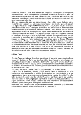 causa das obras da Copa, mas também em função da construção e duplicação de 
novas estradas. Todas essas pessoas que moram em beira de estradas há 40 ou 50 
anos serão removidas e isso irá gerar consequências gravíssimas, porque não implica 
apenas na questão da moradia, mas também existe o problema do rompimento dos 
laços históricos e culturais. 
Não há preocupação com as comunidades, elas estão sendo tratadas como 
descartáveis e precisam ser retiradas para dar espaço aos turistas que virão assistir 
aos jogos. Inclusive o programa Minha Casa, Minha Vida, que no Rio já é conhecido 
como Minha Casa, Minha Remoção, é uma feira pra tentar iludir os moradores com 
uma residência a qual dificilmente eles terão acesso. Talvez apenas 5% das famílias 
sejam beneficiadas com essas moradias. Outro conflito mais acirrado tem a ver com 
a reforma do estádio Maracanã. Com a justificativa de melhorar a circulação e ampliar 
as condições de acesso, o governo do Estado pretende derrubar prédios do entorno 
e aumentar a superfície para estacionamento de carros. Dentre esses prédios 
incluem-se alguns de valor institucional e histórico, como a Escola Municipal 
Friedenreich e o Museu do Índio ou Aldeia Maracanã (também seriam demolidos os 
tradicionais Estádio de Atletismo Célio de Barros e o Parque Aquático Júlio Delamare, 
do complexo esportivo do Maracanã). O Museu do Índio, em particular, tem oferecido 
uma forte resistência, e tem contado com apoio de movimentos, militantes e 
personalidades engajadas na luta pelo patrimônio histórico da cidade, a memória dos 
povos indígenas e a cultura das comunidades que o habitam. 
4.5 São Paulo 
Em São Paulo, a mudança do projeto (da reforma do Morumbi para a construção do 
Itaquerão) deslocou a frente de conflitos. Além dos moradores em situação de 
remoção pela construção do monotrilho da linha 17 – Ouro (400 famílias das favelas 
Buraco Quente, Comando e Buté), temos agora as comunidades afetadas pelas obras 
do estádio e do complexo viário Itaquera (aproximadamente 1000 famílias das favelas 
do entorno: Caititu, Vila 
Progresso, Paracana, Zorrilho, Três Cocos, Pedreira I, Vila da Paz, Miguel 
Ignácio Curi e Francisco Munhoz Filho). Questiona-se a viabilidade do polo 
institucional que acompanha o projeto de construção do novo estádio, e a sua 
capacidade de promover o desenvolvimento econômico e social da região. Por outro 
lado, a provável desativação do estádio Pacaembu significará perda de receita e 
elevados custos de manutenção para a prefeitura, pelo menos até que se redefina seu 
papel. São Paulo, enfim, perdeu a chance de uma conexão de alta capacidade e 
eficiência (sobre trilhos) com o aeroporto internacional de 
Guarulhos, uma das principais praças aeroportuárias do continente (e que recebeu 
investimentos da Copa para sua ampliação e modernização). 
 