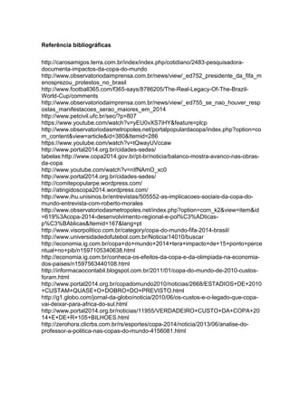Referência bibliográficas 
http://carosamigos.terra.com.br/index/index.php/cotidiano/2483-pesquisadora-documenta- 
impactos-da-copa-do-mundo 
http://www.observatoriodaimprensa.com.br/news/view/_ed752_presidente_da_fifa_m 
enosprezou_protestos_no_brasil 
http://www.football365.com/f365-says/8786205/The-Real-Legacy-Of-The-Brazil- 
World-Cup/comments 
http://www.observatoriodaimprensa.com.br/news/view/_ed755_se_nao_houver_resp 
ostas_manifestacoes_serao_maiores_em_2014 
http://www.petcivil.ufc.br/sec/?p=807 
https://www.youtube.com/watch?v=yEU0vXS7iHY&feature=plcp 
http://www.observatoriodasmetropoles.net/portalpopulardacopa/index.php?option=co 
m_content&view=article&id=380&Itemid=286 
https://www.youtube.com/watch?v=tQwayUVccaw 
http://www.portal2014.org.br/cidades-sedes/ 
tabelas:http://www.copa2014.gov.br/pt-br/noticia/balanco-mostra-avanco-nas-obras-da- 
copa 
http://www.youtube.com/watch?v=nIfNAmO_xc0 
http://www.portal2014.org.br/cidades-sedes/ 
http://comitepopularpe.wordpress.com/ 
http://atingidoscopa2014.wordpress.com/ 
http://www.ihu.unisinos.br/entrevistas/505552-as-implicacoes-sociais-da-copa-do-mundo- 
entrevista-com-roberto-morales 
http://www.observatoriodasmetropoles.net/index.php?option=com_k2&view=item&id 
=619%3Acopa-2014-desenvolvimento-regional-e-pol%C3%ADticas-p% 
C3%BAblicas&Itemid=167&lang=pt 
http://www.visorpolitico.com.br/category/copa-do-mundo-fifa-2014-brasil/ 
http://www.universidadedofutebol.com.br/Noticia/14010/buscar 
http://economia.ig.com.br/copa+do+mundo+2014+tera+impacto+de+15+ponto+perce 
ntual+no+pib/n1597105340638.html 
http://economia.ig.com.br/conheca-os-efeitos-da-copa-e-da-olimpiada-na-economia-dos- 
paises/n1597563440108.html 
http://informacaocontabil.blogspot.com.br/2011/01/copa-do-mundo-de-2010-custos-foram. 
html 
http://www.portal2014.org.br/copadomundo2010/noticias/2668/ESTADIOS+DE+2010 
+CUSTAM+QUASE+O+DOBRO+DO+PREVISTO.html 
http://g1.globo.com/jornal-da-globo/noticia/2010/06/os-custos-e-o-legado-que-copa-vai- 
deixar-para-africa-do-sul.html 
http://www.portal2014.org.br/noticias/11955/VERDADEIRO+CUSTO+DA+COPA+20 
14+E+DE+R+105+BILHOES.html 
http://zerohora.clicrbs.com.br/rs/esportes/copa-2014/noticia/2013/06/analise-do-professor- 
a-politica-nas-copas-do-mundo-4156081.html 
