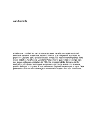 Agradecimento 
À todos que contribuíram para a execução desse trabalho, em especialmente à 
Deus que devemos nossa vida, às nossa famílias que sempre nos apoiaram. Ao 
professor Geovano Zem, que dedicou seu tempo para nos orientar em grande parte 
desse trabalho. A professora Madalena Pompermayer que dedica seu tempo para 
nos ajudar a elaborar a estrutura do TCC. E a professora Lídia Camargo por ter 
dedicado muito do seu tempo para ajudar com a escrita de acordo com a norma 
padrão da língua portuguesa. E aos professores Regina Pompermayer e Joyce Fava 
pela contribuição na nossa formação e influência na nossa futura vida profissional. 
 