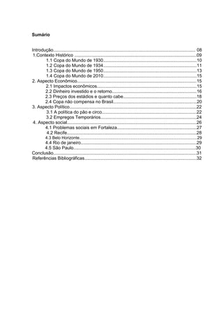 Sumário 
Introdução.................................................................................................................. 08 
1.Contexto Histórico ..................................................................................................09 
1.1 Copa do Mundo de 1930...........................................................................10 
1.2 Copa do Mundo de 1934...........................................................................11 
1.3 Copa do Mundo de 1950...........................................................................13 
1.4 Copa do Mundo de 2010...........................................................................15 
2. Aspecto Econômico................................................................................................15 
2.1 Impactos econômicos................................................................................15 
2.2 Dinheiro investido e o retorno....................................................................16 
2.3 Preços dos estádios e quanto cabe...........................................................18 
2.4 Copa não compensa no Brasil...................................................................20 
3. Aspecto Político......................................................................................................22 
3.1 A política do pão e circo............................................................................22 
3.2 Empregos Temporários.............................................................................24 
4. Aspecto social........................................................................................................26 
4.1 Problemas sociais em Fortaleza................................................................27 
4.2 Recife........................................................................................................28 
4.3 Belo Horizonte.......................................................................................................29 
4.4 Rio de janeiro.............................................................................................29 
4.5 São Paulo..................................................................................................30 
Conclusão...................................................................................................................31 
Referências Bibliográficas..........................................................................................32 
 