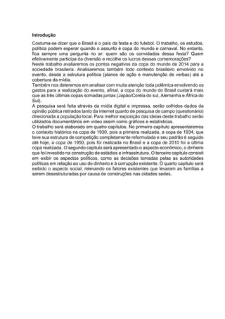 Introdução 
Costuma-se dizer que o Brasil é o país da festa e do futebol. O trabalho, os estudos, 
política podem esperar quando o assunto é copa do mundo e carnaval. No entanto, 
fica sempre uma pergunta no ar: quem são os convidados dessa festa? Quem 
efetivamente participa da diversão e recolhe os lucros dessas comemorações? 
Neste trabalho avaliaremos os pontos negativos da copa do mundo de 2014 para a 
sociedade brasileira. Analisaremos também todo contexto brasileiro envolvido no 
evento, desde a estrutura política (planos de ação e manutenção de verbas) até a 
cobertura da mídia. 
Também nos deteremos em analisar com muita atenção toda polêmica envolvendo os 
gastos para a realização do evento, afinal, a copa do mundo do Brasil custará mais 
que as três últimas copas somadas juntas (Japão/Coréia do sul, Alemanha e África do 
Sul). 
A pesquisa será feita através da mídia digital e impressa, serão colhidos dados da 
opinião pública retirados tanto da internet quanto de pesquisa de campo (questionário) 
direcionada a população local. Para melhor exposição das ideias deste trabalho serão 
utilizados documentários em vídeo assim como gráficos e estatísticas. 
O trabalho será elaborado em quatro capítulos. No primeiro capítulo apresentaremos 
o contexto histórico na copa de 1930, pois a primeira realizada, a copa de 1934, que 
teve sua estrutura de competição completamente reformulada e seu padrão é seguido 
até hoje, a copa de 1950, pois foi realizada no Brasil e a copa de 2010 foi a última 
copa realizada. O segundo capitulo será apresentado o aspecto econômico, o dinheiro 
que foi investido na construção de estádios e infraestrutura. O terceiro capitulo consisti 
em exibir os aspectos políticos, como as decisões tomadas pelas as autoridades 
políticas em relação ao uso do dinheiro e à corrupção existente. O quarto capitulo será 
exibido o aspecto social, relevando os fatores existentes que levaram as famílias a 
serem desestruturadas por causa de construções nas cidades sedes. 
 