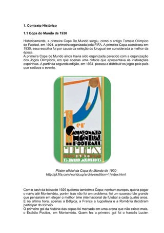 1. Contexto Histórico 
1.1 Copa do Mundo de 1930 
Historicamente, a primeira Copa Do Mundo surgiu, como o antigo Torneio Olímpico 
de Futebol, em 1924, a primeira organizada pela FIFA. A primeira Copa aconteceu em 
1930, essa escolha foi por causa da seleção do Uruguai ser considerada a melhor da 
época. 
A primeira Copa do Mundo ainda havia sido organizada parecido com a organização 
dos Jogos Olímpicos, em que apenas uma cidade que apresentava as instalações 
esportivas. A partir da segunda edição, em 1934, passou a distribuir os jogos pelo país 
que sediava o evento. 
Pôster oficial da Copa do Mundo de 1930 
http://pt.fifa.com/worldcup/archive/edition=1/index.html 
Com o cash da bolsa de 1929 quebrou também a Copa: nenhum europeu queria pagar 
o navio até Montevidéu, porém isso não foi um problema, foi um sucesso tão grande 
que pensaram em eleger o melhor time internacional de futebol a cada quatro anos. 
E na última hora, apenas a Bélgica, a França a Iugoslávia e a Romênia decidiram 
participar do torneio. 
O primeiro gol da história das copas foi marcado em uma arena que não existe mais, 
o Estádio Pocitos, em Montevidéu. Quem fez o primeiro gol foi o francês Lucien 
 