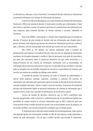 10
as alternativas e sabe que o risco é inevitável. A tomada de decisão relaciona-se diretamente
ao potencial informativo do Sistema de Informação da empresa.
A partir de toda essa abordagem acerca dos relatórios do Sistema de Informações
Gerenciais ( SIG) e da tomada de decisão, é interessante ressaltar que a informação é a base
para tomar as decisões corretas. Os gestores precisam ter conhecimento das informações de
suas empresas, para tomarem decisões de formas eficiente e racional, reduzindo as
incertezas.
Para Leal (2008), a informação é o insumo mais importante para as tomadas de
decisão. O sucesso de uma tomada de decisão está nas informações que chegam para o
gestor, portanto, uma empresa que possua um sistema de informações gerenciais confiável,
ágil, e eficiente, está em uma posição mais elevada que muitos dos seus concorrentes.
Bio (1985, p. 45) destaca um aspecto importante onde a essência do
planejamento e do controle é a tomada de decisão. Esta, por sua vez, depende de informações
oportunas, de conteúdo adequado e confiável. Que irá pressupor certo grau de consciência
por parte dos executivos sobre os processos decisórios em que estão envolvidos e o
desenvolvimento de um sistema de informação sintonizado com as necessidades de
informação desses processos decisórios (o que leva à conclusão de que tal objetivo somente
pode ser atingido com um trabalho integrado de executivos e especialistas em sistemas, que
envolve um mínimo de condições de diálogo entre ambos).
A tomada de decisão está presente em todas as funções do administrador, e
através delas podemos: planejar, organizar, coordenar e controlar. Os sistemas de
informações são utilizados pelo gestor para apoiar a tomada de decisão de forma eficiente e
racional, podendo antecipar o futuro e reduzir riscos de incerteza. O processo de tomada de
decisão está diretamente ligado ao potencial informativo do sistema de informações que a
empresa utiliza, sendo este o gerador de informações de auxílio para o gestor.
Acerca da tomada de decisões, observa-se que os SIG’s contribuem para
decisões programadas, onde é possível o estabelecimento de um procedimento padrão que
possibilita ao usuário analisar as diversas informações que os SIG’s oferecem, para que
assim possam tomar a melhor decisão de acordo com as necessidades atuais da empresa, ou
de acordo, também, com um posicionamento estratégico que se almeja atingir.
É importante que as decisões sejam tomadas de forma programada, onde o gestor
não dependa apenas das informações contidas no SIG de sua empresa, sendo importante a
análise de cada informação a fim de que a melhor decisão seja tomada. É importante,
 