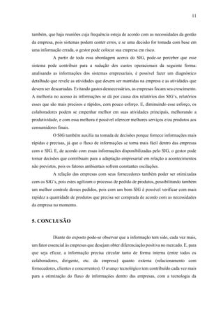 11
também, que haja reuniões cuja frequência esteja de acordo com as necessidades da gestão
da empresa, pois sistemas podem conter erros, e se uma decisão for tomada com base em
uma informação errada, o gestor pode colocar sua empresa em risco.
A partir de toda essa abordagem acerca do SIG, pode-se perceber que esse
sistema pode contribuir para a redução dos custos operacionais da seguinte forma:
analisando as informações dos sistemas empresariais, é possível fazer um diagnóstico
detalhado que revele as atividades que devem ser mantidas na empresa e as atividades que
devem ser descartadas. Evitando gastos desnecessários, as empresas focam seu crescimento.
A melhoria no acesso às informações se dá por causa dos relatórios dos SIG’s, relatórios
esses que são mais precisos e rápidos, com pouco esforço. E, diminuindo esse esforço, os
colaboradores podem se empenhar melhor em suas atividades principais, melhorando a
produtividade, e com essa melhora é possível oferecer melhores serviços e/ou produtos aos
consumidores finais.
O SIG também auxilia na tomada de decisões porque fornece informações mais
rápidas e precisas, já que o fluxo de informações se torna mais fácil dentro das empresas
com o SIG. E, de acordo com essas informações disponibilizadas pelo SIG, o gestor pode
tomar decisões que contribuam para a adaptação empresarial em relação a acontecimentos
não previstos, pois os fatores ambientais sofrem constantes oscilações.
A relação das empresas com seus fornecedores também poder ser otimizadas
com os SIG’s, pois estes agilizam o processo de pedido de produtos, possibilitando também
um melhor controle desses pedidos, pois com um bom SIG é possível verificar com mais
rapidez a quantidade de produtos que precisa ser comprada de acordo com as necessidades
da empresa no momento.
5. CONCLUSÃO
Diante do exposto pode-se observar que a informação tem sido, cada vez mais,
um fator essencial às empresas que desejam obter diferenciação positiva no mercado. E, para
que seja eficaz, a informação precisa circular tanto de forma interna (entre todos os
colaboradores, dirigente, etc. da empresa) quanto externa (relacionamento com
fornecedores, clientes e concorrentes). O avanço tecnológico tem contribuído cada vez mais
para a otimização do fluxo de informações dentro das empresas, com a tecnologia da
 