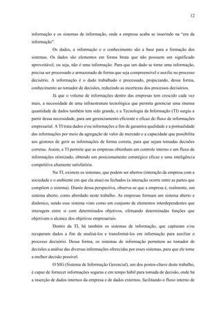 12
informação e os sistemas de informação, onde a empresa acaba se inserindo na “era da
informação”.
Os dados, a informação e o conhecimento são a base para a formação dos
sistemas. Os dados são elementos em forma bruta que não possuem um significado
aproveitável, ou seja, não é uma informação. Para que um dado se torne uma informação,
precisa ser processado e armazenado de forma que seja compreensível e auxilie no processo
decisório. A informação é o dado trabalhado e processado, propiciando, dessa forma,
conhecimento ao tomador de decisões, reduzindo as incertezas dos processos decisórios.
Já que o volume de informações dentro das empresas tem crescido cada vez
mais, a necessidade de uma infraestrutura tecnológica que permita gerenciar uma imensa
quantidade de dados também tem sido grande, e a Tecnologia da Informação (TI) surgiu a
partir dessa necessidade, para um gerenciamento eficiente e eficaz do fluxo de informações
empresarial. A TI trata dados e/ou informações a fim de garantira qualidade e a pontualidade
das informações por meio da agregação de valor de mercado e a capacidade que possibilita
aos gestores de gerir as informações de forma correta, para que sejam tomadas decisões
corretas. Assim, a TI permite que as empresas obtenham um controle interno e um fluxo de
informações otimizado, obtendo um posicionamento estratégico eficaz e uma inteligência
competitiva altamente satisfatória.
Na TI, existem os sistemas, que podem ser abertos (interação da empresa com a
sociedade e o ambiente em que ela atua) ou fechados (a interação ocorre entre as partes que
compõem o sistema). Diante dessa perspectiva, observa-se que a empresa é, realmente, um
sistema aberto, como abordado neste trabalho. As empresas formam um sistema aberto e
dinâmico, sendo esse sistema visto como um conjunto de elementos interdependentes que
interagem entre si com determinados objetivos, efetuando determinadas funções que
objetivam o alcance dos objetivos empresariais.
Dentro da TI, há também os sistemas de informação, que capturam e/ou
recuperam dados a fim de analisá-los e transformá-los em informação para auxiliar o
processo decisório. Dessa forma, os sistemas de informação permitem ao tomador de
decisões a análise das diversas informações oferecidas por esses sistemas, para que ele tome
a melhor decisão possível.
O SIG (Sistema de Informação Gerencial), um dos postos-chave deste trabalho,
é capaz de fornecer informações seguras e em tempo hábil para tomada de decisão, onde há
a inserção de dados internos da empresa e de dados externos, facilitando o fluxo interno de
 