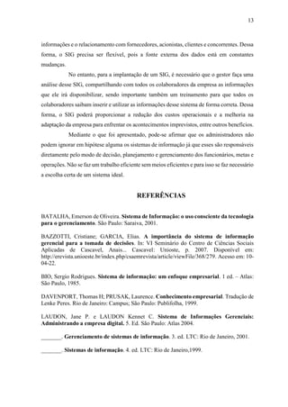 13
informações e o relacionamento com fornecedores, acionistas, clientes e concorrentes. Dessa
forma, o SIG precisa ser flexível, pois a fonte externa dos dados está em constantes
mudanças.
No entanto, para a implantação de um SIG, é necessário que o gestor faça uma
análise desse SIG, compartilhando com todos os colaboradores da empresa as informações
que ele irá disponibilizar, sendo importante também um treinamento para que todos os
colaboradores saibam inserir e utilizar as informações desse sistema de forma correta. Dessa
forma, o SIG poderá proporcionar a redução dos custos operacionais e a melhoria na
adaptação da empresa para enfrentar os acontecimentos imprevistos, entre outros benefícios.
Mediante o que foi apresentado, pode-se afirmar que os administradores não
podem ignorar em hipótese alguma os sistemas de informação já que esses são responsáveis
diretamente pelo modo de decisão, planejamento e gerenciamento dos funcionários, metas e
operações. Não se faz um trabalho eficiente sem meios eficientes e para isso se faz necessário
a escolha certa de um sistema ideal.
REFERÊNCIAS
BATALHA, Emerson de Oliveira. Sistema de Informação: o uso consciente da tecnologia
para o gerenciamento. São Paulo: Saraiva, 2001.
BAZZOTTI, Cristiane; GARCIA, Elias. A importância do sistema de informação
gerencial para a tomada de decisões. In: VI Seminário do Centro de Ciências Sociais
Aplicadas de Cascavel, Anais... Cascavel: Unioste, p. 2007. Disponível em:
http://erevista.unioeste.br/index.php/csaemrevista/article/viewFile/368/279. Acesso em: 10-
04-22.
BIO, Sergio Rodrigues. Sistema de informação: um enfoque empresarial. 1 ed. – Atlas:
São Paulo, 1985.
DAVENPORT, Thomas H; PRUSAK, Laurence. Conhecimento empresarial. Tradução de
Lenke Peres. Rio de Janeiro: Campus; São Paulo: Publifolha, 1999.
LAUDON, Jane P. e LAUDON Kennet C. Sistema de Informações Gerenciais:
Administrando a empresa digital. 5. Ed. São Paulo: Atlas 2004.
_______. Gerenciamento de sistemas de informação. 3. ed. LTC: Rio de Janeiro, 2001.
_______. Sistemas de informação. 4. ed. LTC: Rio de Janeiro,1999.
 
