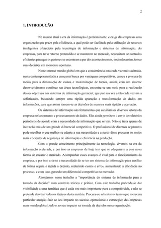 2
1. INTRODUÇÃO
No mundo atual a era da informação é predominante, e exige das empresas uma
organização que preze pela eficiência, a qual pode ser facilitada pela utilização de recursos
inteligentes oferecidos pela tecnologia de informação e sistemas de informação. As
empresas, para ter o retorno pretendido e se manterem no mercado, necessitam de controlos
eficientes para que os gestores se encontram a par dos acontecimentos, podendo assim, tomar
suas decisões em momento oportuno.
Neste imenso mundo global em que a concorrência está cada vez mais acirrada,
nesta contemporaneidade a crescente busca por vantagens competitivas, cresce a procura de
meios para a diminuição de custos e maximização de lucros, assim, com um enorme
desenvolvimento contínuo nas áreas tecnológicas, encontra-se um meio para a realização
desses objetivos nos sistemas de informação gerencial, que por sua vez estão cada vez mais
sofisticados, buscando sempre uma rápida apuração e transformação de dados em
informações, para que assim tomem-se as decisões de maneira mais rápidas e acertadas.
Os sistemas de informação são ferramentas que auxiliam os diversos setores da
empresa no lançamento e processamento de dados. Eles ainda permitem o envio de relatórios
periódicos de acordo com a necessidade de informação que se tem. Não se trata apenas de
inovação, mas de um grande diferencial competitivo. O profissional de diversos segmentos
pode escolher o que melhor se adapta a sua necessidade e a partir disso procurar os meios
mais eficientes de segurança de informação e eficiência na produção.
Com o grande crescimento principalmente da tecnologia, vivemos na era da
informação acelerada, e por isso as empresas de hoje tem que se adequarem a essa nova
forma de encarar o mercado. Acompanhar esses avanços é vital para o funcionamento da
empresa, e por isso cria-se a necessidade de se ter um sistema de informação para auxiliar
de forma segura e rápida a decisão, reduzindo custos e erros, aumentando a eficiência no
processo, e com isso, gerando um diferencial competitivo no mercado.
Abordamos nesse trabalho a “importância do sistema de informação para a
tomada da decisão” num contexto teórico e prático. Com este trabalho pretende-se dar
visibilidade a uma temática que é cada vez mais importante para a competitivide, e não se
pretende abordar todos os tópicos desta matéria. Procura-se salientar os temas que merecem
particular atenção face ao seu impacto no sucesso operacional e estratégico das empresas
num mundo globalizado e ao seu impacto na tomada da decisão numa organização.
 