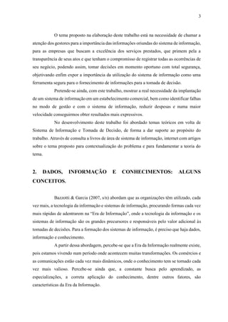 3
O tema proposto na elaboração deste trabalho está na necessidade de chamar a
atenção dos gestores para a importância das informações oriundas do sistema de informação,
para as empresas que buscam a excelência dos serviços prestados, que primem pela a
transparência de seus atos e que tenham o compromisso de registrar todas as ocorrências de
seu negócio, podendo assim, tomar decisões em momento oportuno com total segurança,
objetivando enfim expor a importância da utilização do sistema de informação como uma
ferramenta segura para o fornecimento de informações para a tomada de decisão.
Pretende-se ainda, com este trabalho, mostrar a real necessidade da implantação
de um sistema de informação em um estabelecimento comercial, bem como identificar falhas
no modo de gestão e com o sistema de informação, reduzir despesas e numa maior
velocidade conseguirmos obter resultados mais expressivos.
No desenvolvimento deste trabalho foi abordado temas teóricos em volta de
Sistema de Informação e Tomada de Decisão, de forma a dar suporte ao propósito do
trabalho. Através de consulta a livros de área de sistema de informação, internet com artigos
sobre o tema proposto para contextualização do problema e para fundamentar a teoria do
tema.
2. DADOS, INFORMAÇÃO E CONHECIMENTOS: ALGUNS
CONCEITOS.
Bazzotti & Garcia (2007, s/n) abordam que as organizações têm utilizado, cada
vez mais, a tecnologia da informação e sistemas de informação, procurando formas cada vez
mais rápidas de adentrarem na “Era de Informação”, onde a tecnologia da informação e os
sistemas de informação são os grandes precursores e responsáveis pelo valor adicional às
tomadas de decisões. Para a formação dos sistemas de informação, é preciso que haja dados,
informação e conhecimento.
A partir dessa abordagem, percebe-se que a Era da Informação realmente existe,
pois estamos vivendo num período onde acontecem muitas transformações. Os comércios e
as comunicações estão cada vez mais dinâmicos, onde o conhecimento tem se tornado cada
vez mais valioso. Percebe-se ainda que, a constante busca pelo aprendizado, as
especializações, a correta aplicação do conhecimento, dentre outros fatores, são
características da Era da Informação.
 