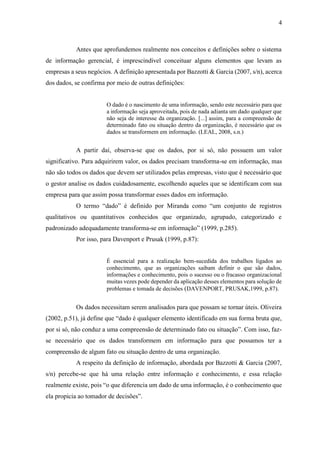 4
Antes que aprofundemos realmente nos conceitos e definições sobre o sistema
de informação gerencial, é imprescindível conceituar alguns elementos que levam as
empresas a seus negócios. A definição apresentada por Bazzotti & Garcia (2007, s/n), acerca
dos dados, se confirma por meio de outras definições:
O dado é o nascimento de uma informação, sendo este necessário para que
a informação seja aproveitada, pois de nada adianta um dado qualquer que
não seja de interesse da organização. [...] assim, para a compreensão de
determinado fato ou situação dentro da organização, é necessário que os
dados se transformem em informação. (LEAL, 2008, s.n.)
A partir daí, observa-se que os dados, por si só, não possuem um valor
significativo. Para adquirirem valor, os dados precisam transforma-se em informação, mas
não são todos os dados que devem ser utilizados pelas empresas, visto que é necessário que
o gestor analise os dados cuidadosamente, escolhendo aqueles que se identificam com sua
empresa para que assim possa transformar esses dados em informação.
O termo “dado” é definido por Miranda como “um conjunto de registros
qualitativos ou quantitativos conhecidos que organizado, agrupado, categorizado e
padronizado adequadamente transforma-se em informação” (1999, p.285).
Por isso, para Davenport e Prusak (1999, p.87):
É essencial para a realização bem-sucedida dos trabalhos ligados ao
conhecimento, que as organizações saibam definir o que são dados,
informações e conhecimento, pois o sucesso ou o fracasso organizacional
muitas vezes pode depender da aplicação desses elementos para solução de
problemas e tomada de decisões (DAVENPORT, PRUSAK,1999, p.87).
Os dados necessitam serem analisados para que possam se tornar úteis. Oliveira
(2002, p.51), já define que “dado é qualquer elemento identificado em sua forma bruta que,
por si só, não conduz a uma compreensão de determinado fato ou situação”. Com isso, faz-
se necessário que os dados transformem em informação para que possamos ter a
compreensão de algum fato ou situação dentro de uma organização.
A respeito da definição de informação, abordada por Bazzotti & Garcia (2007,
s/n) percebe-se que há uma relação entre informação e conhecimento, e essa relação
realmente existe, pois “o que diferencia um dado de uma informação, é o conhecimento que
ela propicia ao tomador de decisões”.
 