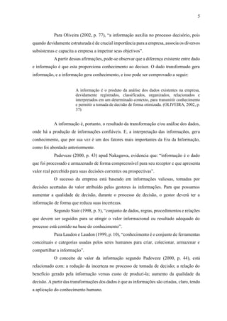 5
Para Oliveira (2002, p. 77), “a informação auxilia no processo decisório, pois
quando devidamente estruturada é de crucial importância para a empresa, associa os diversos
subsistemas e capacita a empresa a impetrar seus objetivos”.
A partir dessas afirmações, pode-se observar que a diferença existente entre dado
e informação é que esta proporciona conhecimento ao decisor. O dado transformado gera
informação, e a informação gera conhecimento, e isso pode ser comprovado a seguir:
A informação é o produto da análise dos dados existentes na empresa,
devidamente registrados, classificados, organizados, relacionados e
interpretados em um determinado contexto, para transmitir conhecimento
e permitir a tomada de decisão de forma otimizada. (OLIVEIRA, 2002, p.
37)
A informação é, portanto, o resultado da transformação e/ou análise dos dados,
onde há a produção de informações confiáveis. E, a interpretação das informações, gera
conhecimento, que por sua vez é um dos fatores mais importantes da Era da Informação,
como foi abordado anteriormente.
Padoveze (2000, p. 43) apud Nakagawa, evidencia que: “informação é o dado
que foi processado e armazenado de forma compreensível para seu receptor e que apresenta
valor real percebido para suas decisões correntes ou prospectivas”.
O sucesso da empresa está baseado em informações valiosas, tomadas por
decisões acertadas do valor atribuído pelos gestores às informações. Para que possamos
aumentar a qualidade de decisão, durante o processo de decisão, o gestor deverá ter a
informação de forma que reduza suas incertezas.
Segundo Stair (1998, p. 5), “conjunto de dados, regras, procedimentos e relações
que devem ser seguidos para se atingir o valor informacional ou resultado adequado do
processo está contido na base do conhecimento”.
Para Laudon e Laudon (1999, p. 10), “conhecimento é o conjunto de ferramentas
conceituais e categorias usadas pelos seres humanos para criar, colecionar, armazenar e
compartilhar a informação”.
O conceito de valor da informação segundo Padoveze (2000, p. 44), está
relacionado com: a redução da incerteza no processo de tomada de decisão; a relação do
benefício gerado pela informação versus custo de produzi-la; aumento da qualidade da
decisão. A partir das transformações dos dados é que as informações são criadas, claro, tendo
a aplicação do conhecimento humano.
 