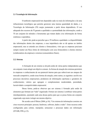 6
2.1 Tecnologia da Informação
O ambiente empresarial tem dependido cada vez mais de informações e de uma
infraestrutura tecnológica que permita gerenciar uma imensa quantidade de dados, e a
Tecnologia da Informação (TI) surgiu justamente a partir dessa dependência. O uso
adequado dos recursos da TI garante a qualidade e a pontualidade das informações, sendo a
TI um conjunto de métodos e ferramentas que tratam dados e/ou informações de forma
sistêmica e esporádica.
A partir daí, pode-se perceber que a TI melhora a qualidade e a disponibilidade
das informações dentro das empresas, e essa importância não se dá apenas no âmbito
empresarial, mas se entende aos clientes e fornecedores, visto que as empresas precisam
sempre manter um fluxo ótimo de informações com seus fornecedores e clientes internos
(colaboradores da empresa) e externos (consumidores finais).
2.2. Sistema
A formação de um sistema se dá pela união de várias partes independentes que
em conjunto visam atingir um objetivo comum. As formas de atuação dos sistemas permitem
às empresas o conhecimento de seu potencial interno para que sobrevivam aos ataques do
mercado competitivo, sendo essas formas de atuação, entre outras, as seguintes: auxílio nos
processos decisórios empresariais; produtores de informações oportunas e geradores de
conhecimento; valores que agregam e complementam modernidade, perenidade,
lucratividade e competitividade empresarial.
Dessa forma, pode-se observar que um sistema é formado pela união de
elementos que formam um “todo” organizado. Formar um sistema é combinar várias partes
interdependentes, ajustando cada uma dessas partes para que se possa forma um conjunto
organizado cuja meta é atingir um mesmo objetivo.
De acordo com O’Brien (2004, p.10), “Um sistema de informações consiste em
cinco recursos principais: pessoas, hardware, software, dados e redes”. Estes recursos estão
configurados para coletar, manipular, armazenar e processar dados em informação
(STAIR,1998, p.13).
 