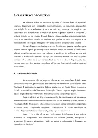 7
3. CLASSIFICAÇÃO DO SISTEMA
Os sistemas podem ser abertos ou fechados. O sistema aberto diz respeito à
interação da empresa com a sociedade e o ambiente em que ela atua, onde a empresa tem
uma relação de troca, valendo-se de recursos materiais, humanos e tecnológicos, para
transformar essa matéria-prima e devolver em forma de produto acabado à sociedade. O
sistema fechado, por sua vez, não depende do meio externo, mas funciona como um relógio,
onde o seu mecanismo trabalha em conjunto sem precisar do meio externo para o seu
funcionamento, sendo que a interação ocorre entre as partes que compõem o sistema.
De acordo com essa abordagem acerca dos sistemas, pode-se perceber que o
sistema aberto é aquele que interage com o ambiente através de entradas e saídas, sendo
adaptativos, pois precisam sempre se reajustar às condições do ambiente em que está
inserido. Já o sistema fechado não interage com o ambiente em que está inserido, pois o
ambiente não o influencia. O sistema fechado só produz o que é enviado para dentro dele
mesmo, nunca para fora, como o exemplo do relógio, que funciona independentemente do
meio externo.
3.1. Sistema de Informação
Os sistemas de informação geram informações para a tomada de decisões, onde
os dados são coletados, processados e transformados em informação. Esses sistemas têm a
finalidade de capturar e/ou recuperar dados e analisá-los, em função de um processo de
decisão. A necessidade do Sistema de Informação (SI) nas empresas surgiu, justamente,
devido ao grande e crescente volume de informações que a organização possui.
Para ser efetivo, um SI precisa corresponder às seguintes expectativas para que
a empresa se sinta confiante no momento de utilizá-lo em seu processo decisório: atender as
reais necessidades dos usuários; estar centrados no usuário; atender ao usuário com presteza;
apresentar custos compatíveis; adaptar-se constantemente às novas tecnologias de
informação; estar alinhados com as estratégias de negócios da empresa.
Stair (1998, p. 11), afirma que: “[...] sistemas de informação é uma série de
elementos ou componentes inter-relacionados que coletam (entrada), manipulam e
armazenam (processo), disseminam (saída) os dados e informações e fornecem um
mecanismo de feedback”.
 