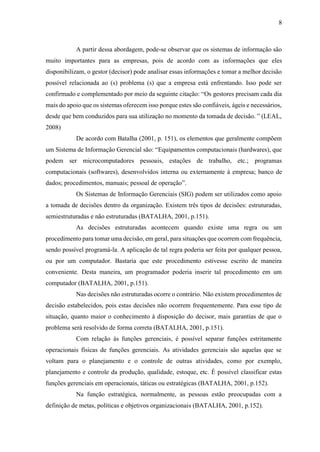 8
A partir dessa abordagem, pode-se observar que os sistemas de informação são
muito importantes para as empresas, pois de acordo com as informações que eles
disponibilizam, o gestor (decisor) pode analisar essas informações e tomar a melhor decisão
possível relacionada ao (s) problema (s) que a empresa está enfrentando. Isso pode ser
confirmado e complementado por meio da seguinte citação: “Os gestores precisam cada dia
mais do apoio que os sistemas oferecem isso porque estes são confiáveis, ágeis e necessários,
desde que bem conduzidos para sua utilização no momento da tomada de decisão. ” (LEAL,
2008)
De acordo com Batalha (2001, p. 151), os elementos que geralmente compõem
um Sistema de Informação Gerencial são: “Equipamentos computacionais (hardwares), que
podem ser microcomputadores pessoais, estações de trabalho, etc.; programas
computacionais (softwares), desenvolvidos interna ou externamente à empresa; banco de
dados; procedimentos, manuais; pessoal de operação”.
Os Sistemas de Informação Gerenciais (SIG) podem ser utilizados como apoio
a tomada de decisões dentro da organização. Existem três tipos de decisões: estruturadas,
semiestruturadas e não estruturadas (BATALHA, 2001, p.151).
As decisões estruturadas acontecem quando existe uma regra ou um
procedimento para tomar uma decisão, em geral, para situações que ocorrem com frequência,
sendo possível programá-la. A aplicação de tal regra poderia ser feita por qualquer pessoa,
ou por um computador. Bastaria que este procedimento estivesse escrito de maneira
conveniente. Desta maneira, um programador poderia inserir tal procedimento em um
computador (BATALHA, 2001, p.151).
Nas decisões não estruturadas ocorre o contrário. Não existem procedimentos de
decisão estabelecidos, pois estas decisões não ocorrem frequentemente. Para esse tipo de
situação, quanto maior o conhecimento à disposição do decisor, mais garantias de que o
problema será resolvido de forma correta (BATALHA, 2001, p.151).
Com relação às funções gerenciais, é possível separar funções estritamente
operacionais físicas de funções gerenciais. As atividades gerenciais são aquelas que se
voltam para o planejamento e o controle de outras atividades, como por exemplo,
planejamento e controle da produção, qualidade, estoque, etc. É possível classificar estas
funções gerenciais em operacionais, táticas ou estratégicas (BATALHA, 2001, p.152).
Na função estratégica, normalmente, as pessoas estão preocupadas com a
definição de metas, políticas e objetivos organizacionais (BATALHA, 2001, p.152).
 