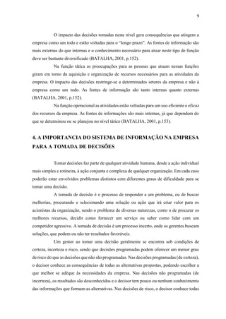 9
O impacto das decisões tomadas neste nível gera consequências que atingem a
empresa como um todo e estão voltadas para o “longo prazo”. As fontes de informação são
mais externas do que internas e o conhecimento necessário para atuar neste tipo de função
deve ser bastante diversificado (BATALHA, 2001, p.152).
Na função tática as preocupações para as pessoas que atuam nessas funções
giram em torno da aquisição e organização de recursos necessários para as atividades da
empresa. O impacto das decisões restringe-se a determinados setores da empresa e não à
empresa como um todo. As fontes de informação são tanto internas quanto externas
(BATALHA, 2001, p.152).
Na função operacional as atividades estão voltadas para um uso eficiente e eficaz
dos recursos da empresa. As fontes de informações são mais internas, já que dependem do
que se determinou ou se planejou no nível tático (BATALHA, 2001, p.153).
4. A IMPORTANCIA DO SISTEMA DE INFORMAÇÃO NA EMPRESA
PARA A TOMADA DE DECISÕES
Tomar decisões faz parte de qualquer atividade humana, desde a ação individual
mais simples e rotineira, à ação conjunta e complexa de qualquer organização. Em cada caso
poderão estar envolvidos problemas distintos com diferentes graus de dificuldade para se
tomar uma decisão.
A tomada de decisão é o processo de responder a um problema, ou de buscar
melhorias, procurando e selecionando uma solução ou ação que irá criar valor para os
acionistas da organização, sendo o problema de diversas naturezas, como o de procurar os
melhores recursos, decidir como fornecer um serviço ou saber como lidar com um
competidor agressivo. A tomada de decisão é um processo incerto, onde os gerentes buscam
soluções, que podem ou não ter resultados favoráveis.
Um gestor ao tomar uma decisão geralmente se encontra sob condições de
certeza, incerteza e risco, sendo que decisões programadas podem oferecer um menor grau
de risco do que as decisões que não são programadas. Nas decisões programadas (de certeza),
o decisor conhece as consequências de todas as alternativas propostas, podendo escolher a
que melhor se adéque às necessidades da empresa. Nas decisões não programadas (de
incerteza), os resultados são desconhecidos e o decisor tem pouco ou nenhum conhecimento
das informações que formam as alternativas. Nas decisões de risco, o decisor conhece todas
 