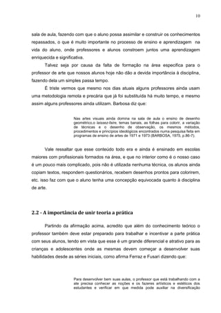 10



sala de aula, fazendo com que o aluno possa assimilar e construir os conhecimentos
repassados, o que é muito importante no processo de ensino e aprendizagem na
vida do aluno, onde professores e alunos constroem juntos uma aprendizagem
enriquecida e significativa.
       Talvez seja por causa da falta de formação na área especifica para o
professor de arte que nossos alunos hoje não dão a devida importância à disciplina,
fazendo dela um simples passa tempo.
       É triste vermos que mesmo nos dias atuais alguns professores ainda usam
uma metodologia remota e precária que já foi substituída há muito tempo, e mesmo
assim alguns professores ainda utilizam. Barbosa diz que:


                      Nas artes visuais ainda domina na sala de aula o ensino de desenho
                      geométrico,o laissez-faire, temas banais, as folhas para colorir, a variação
                      de técnicas e o desenho de observação, os mesmos métodos,
                      procedimentos e princípios ideológicos encontrados numa pesquisa feita em
                      programas de ensino de artes de 1971 e 1973 (BARBOSA, 1975, p.86-7).


       Vale ressaltar que esse conteúdo todo era e ainda é ensinado em escolas
maiores com profissionais formados na área, e que no interior como é o nosso caso
é um pouco mais complicado, pois não é utilizada nenhuma técnica, os alunos ainda
copiam textos, respondem questionários, recebem desenhos prontos para colorirem,
etc. isso faz com que o aluno tenha uma concepção equivocada quanto à disciplina
de arte.




2.2 - A importância de unir teoria a prática

       Partindo da afirmação acima, acredito que além do conhecimento teórico o
professor também deve estar preparado para trabalhar e incentivar a parte prática
com seus alunos, tendo em vista que esse é um grande diferencial e atrativo para as
crianças e adolescentes onde as mesmas devem começar a desenvolver suas
habilidades desde as séries iniciais, como afirma Ferraz e Fusari dizendo que:




                      Para desenvolver bem suas aulas, o professor que está trabalhando com a
                      ate precisa conhecer as noções e os fazeres artísticos e estéticos dos
                      estudantes e verificar em que medida pode auxiliar na diversificação
 