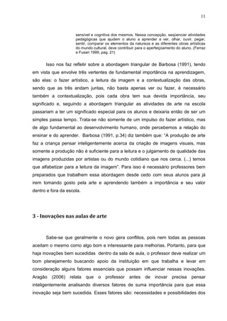 11



                     sensível e cognitiva dos mesmos. Nessa concepção, seqüenciar atividades
                     pedagógicas que ajudem o aluno a aprender a ver, olhar, ouvir, pegar,
                     sentir, comparar os elementos da natureza e as diferentes obras artísticas
                     do mundo cultural, deve contribuir para o aperfeiçoamento do aluno. (Ferraz
                     e Fusari 1999, pag. 21)


      Isso nos faz refletir sobre a abordagem triangular de Barbosa (1991), tendo
em vista que envolve três vertentes de fundamental importância na aprendizagem,
são elas: o fazer artístico, a leitura da imagem e a contextualização das obras,
sendo que as três andam juntas, não basta apenas ver ou fazer, é necessário
também a contextualização, pois cada obra tem sua devida importância, seu
significado e, seguindo a abordagem triangular as atividades de arte na escola
passariam a ter um significado especial para os alunos e deixaria então de ser um
simples passa tempo. Trata-se não somente de um impulso do fazer artístico, mas
de algo fundamental ao desenvolvimento humano, onde percebemos a relação do
ensinar e do aprender. Barbosa (1991, p.34) diz também que: “A produção de arte
faz a criança pensar inteligentemente acerca da criação de imagens visuais, mas
somente a produção não é suficiente para a leitura e o julgamento de qualidade das
imagens produzidas por artistas ou do mundo cotidiano que nos cerca. (...) temos
que alfabetizar para a leitura da imagem”. Para isso é necessário professores bem
preparados que trabalhem essa abordagem desde cedo com seus alunos para já
irem tomando gosto pela arte e aprendendo também a importância e seu valor
dentro e fora da escola.




3 - Inovações nas aulas de arte


      Sabe-se que geralmente o novo gera conflitos, pois nem todas as pessoas
aceitam o mesmo como algo bom e interessante para melhorias. Portanto, para que
haja inovações bem sucedidas dentro da sala de aula, o professor deve realizar um
bom planejamento buscando apoio da instituição em que trabalha e levar em
consideração alguns fatores essenciais que possam influenciar nessas inovações.
Aragão   (2006)   relata   que    o   professor    antes     de   inovar    precisa    pensar
inteligentemente analisando diversos fatores de suma importância para que essa
inovação seja bem sucedida. Esses fatores são: necessidades e possibilidades dos
 
