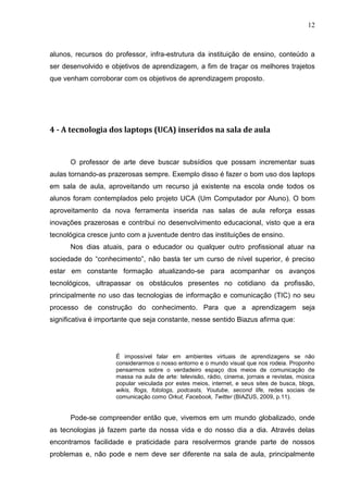 12



alunos, recursos do professor, infra-estrutura da instituição de ensino, conteúdo a
ser desenvolvido e objetivos de aprendizagem, a fim de traçar os melhores trajetos
que venham corroborar com os objetivos de aprendizagem proposto.




4 - A tecnologia dos laptops (UCA) inseridos na sala de aula


      O professor de arte deve buscar subsídios que possam incrementar suas
aulas tornando-as prazerosas sempre. Exemplo disso é fazer o bom uso dos laptops
em sala de aula, aproveitando um recurso já existente na escola onde todos os
alunos foram contemplados pelo projeto UCA (Um Computador por Aluno). O bom
aproveitamento da nova ferramenta inserida nas salas de aula reforça essas
inovações prazerosas e contribui no desenvolvimento educacional, visto que a era
tecnológica cresce junto com a juventude dentro das instituições de ensino.
      Nos dias atuais, para o educador ou qualquer outro profissional atuar na
sociedade do “conhecimento”, não basta ter um curso de nível superior, é preciso
estar em constante formação atualizando-se para acompanhar os avanços
tecnológicos, ultrapassar os obstáculos presentes no cotidiano da profissão,
principalmente no uso das tecnologias de informação e comunicação (TIC) no seu
processo de construção do conhecimento. Para que a aprendizagem seja
significativa é importante que seja constante, nesse sentido Biazus afirma que:




                     É impossível falar em ambientes virtuais de aprendizagens se não
                     considerarmos o nosso entorno e o mundo visual que nos rodeia. Proponho
                     pensarmos sobre o verdadeiro espaço dos meios de comunicação de
                     massa na aula de arte: televisão, rádio, cinema, jornais e revistas, música
                     popular veiculada por estes meios, internet, e seus sites de busca, blogs,
                     wikis, flogs, fotologs, podcasts, Youtube, second life, redes sociais de
                     comunicação como Orkut, Facebook, Twitter (BIAZUS, 2009, p.11).


      Pode-se compreender então que, vivemos em um mundo globalizado, onde
as tecnologias já fazem parte da nossa vida e do nosso dia a dia. Através delas
encontramos facilidade e praticidade para resolvermos grande parte de nossos
problemas e, não pode e nem deve ser diferente na sala de aula, principalmente
 