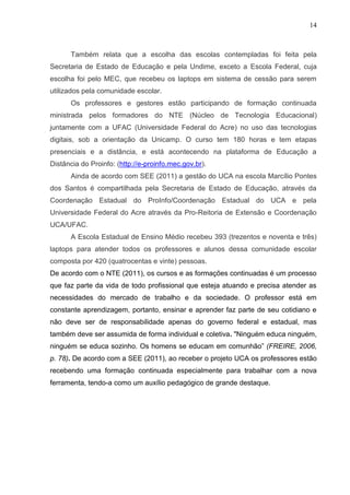 14



      Também relata que a escolha das escolas contempladas foi feita pela
Secretaria de Estado de Educação e pela Undime, exceto a Escola Federal, cuja
escolha foi pelo MEC, que recebeu os laptops em sistema de cessão para serem
utilizados pela comunidade escolar.
      Os professores e gestores estão participando de formação continuada
ministrada pelos formadores do NTE (Núcleo de Tecnologia Educacional)
juntamente com a UFAC (Universidade Federal do Acre) no uso das tecnologias
digitais, sob a orientação da Unicamp. O curso tem 180 horas e tem etapas
presenciais e a distância, e está acontecendo na plataforma de Educação a
Distância do Proinfo: (http://e-proinfo.mec.gov.br).
      Ainda de acordo com SEE (2011) a gestão do UCA na escola Marcílio Pontes
dos Santos é compartilhada pela Secretaria de Estado de Educação, através da
Coordenação Estadual do ProInfo/Coordenação Estadual do UCA e pela
Universidade Federal do Acre através da Pro-Reitoria de Extensão e Coordenação
UCA/UFAC.
      A Escola Estadual de Ensino Médio recebeu 393 (trezentos e noventa e três)
laptops para atender todos os professores e alunos dessa comunidade escolar
composta por 420 (quatrocentas e vinte) pessoas.
De acordo com o NTE (2011), os cursos e as formações continuadas é um processo
que faz parte da vida de todo profissional que esteja atuando e precisa atender as
necessidades do mercado de trabalho e da sociedade. O professor está em
constante aprendizagem, portanto, ensinar e aprender faz parte de seu cotidiano e
não deve ser de responsabilidade apenas do governo federal e estadual, mas
também deve ser assumida de forma individual e coletiva. "Ninguém educa ninguém,
ninguém se educa sozinho. Os homens se educam em comunhão” (FREIRE, 2006,
p. 78). De acordo com a SEE (2011), ao receber o projeto UCA os professores estão
recebendo uma formação continuada especialmente para trabalhar com a nova
ferramenta, tendo-a como um auxílio pedagógico de grande destaque.
 