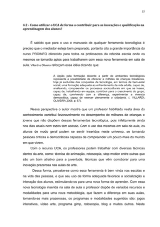 15



4.2 - Como utilizar o UCA de forma a contribuir para as inovações e qualificação na
aprendizagem dos alunos?



     É sabido que para o uso e manuseio de qualquer ferramenta tecnológica é
preciso que o mediador esteja bem preparado, portanto cito a grande importância do
curso PROINFO oferecido para todos os professores da referida escola onde os
mesmos se tornarão aptos para trabalharem com essa nova ferramenta em sala de
aula. Villardi e Oliveira reforçam essa idéia dizendo que:


                       A opção pela formação docente a partir de ambientes tecnológicos
                       representa a possibilidade de oferecer a milhões de crianças brasileiras,
                       hoje já excluídas das conquistas da tecnologia, em termos de bem-estar
                       social, uma formação adequada ao enfrentamento da vida adulta, capaz de,
                       analisando, compreender os processos socioculturais em que se insere;
                       capaz de, trabalhando em equipe, contribuir para o crescimento do grupo;
                       capaz de, convivendo com a diferença, experimentar a vivencia
                       democrática; capaz de exercer plenamente a cidadania. (. VILLARDI;
                       OLIVEIRA 2005, p. 57).


     Nessa perspectiva o autor mostra que um professor habilitado nesta área do
conhecimento contribui favoravelmente no desempenho de milhares de crianças e
jovens que não dispõem dessas ferramentas tecnológica, pois infelizmente ainda
nos dias atuais nem todos tem acesso. Com o uso das mesmas em sala de aula, os
alunos de modo geral podem se sentir inseridos neste universo, se tornando
pessoas críticas e democráticas capazes de compreender um pouco mais do mundo
em que vivem.
     Com o recurso UCA, os professores podem trabalhar com diversas técnicas
dentro da arte, como: técnica de animação, rotoscopia, stop motion entre outras que
são um bom atrativo para a juventude, técnicas que vêm corroborar para uma
inovação prazerosa nas aulas de arte.
       Dessa forma, percebe-se como essa ferramenta é bem vinda nas escolas e
na vida das pessoas, e que seu uso de forma adequada favorece a socialização e
interação dos alunos, estimulando-os para uma nova forma de aprender. Com essa
nova tecnologia inserida na sala de aula o professor dispõe de variados recursos e
modalidades para uma nova metodologia, que fazem a diferença em suas aulas,
tornando-as mais prazerosas, os programas e modalidades sugeridos são: jogos
interativos, vídeo arte, programa gimp, rotoscopia, blog e muitos outros. Neste
 