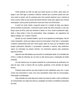 17



      Iniciei pedindo ao líder da sala que fosse buscar os UCAs, após cada um
pegar o seu UCA ligar e acessar a internet, orientei que o primeiro passo era criar
uma conta no gmail, não foi surpresa para mim quando disseram que a maioria já
tinha a conta, então os que ainda não tinham fizeram nesta aula, alguns com minhas
orientações, outros porém já dominam muito bem esta nova ferramenta.
      A partir da conta criada o segundo passo foi a criação do blog, que alguns
alunos também já possuíam, novamente quem ainda não tinha começou a criar seu
blog e quem já tinha, pedi que entrasse e desse um novo visual e postassem algo.
Após o blog criado é hora de personalizar, fazer postagens, ser seguidores de
alguns colegas, etc. e assim o fizeram.
      Quanto ao meu material didático, que foi uma apostila de orientações, não foi
muito necessário, sendo que alguns alunos já manuseiam muito bem o computador
e fizeram praticamente tudo sem minha ajuda, além do mais, por se trabalhar esse
projeto justamente utilizando o computador conectado a internet, eles preferiram
seguir as instruções da própria internet, me chamando apenas para esclarecer
algumas dúvidas.
      Algumas das dificuldades que encontrei na realização deste, foi a lentidão dos
UCAs e a falta de interesse de uns dois ou três alunos para a realização da tarefa
proposta.
      Um dos fatores que me ajudou bastante foi a permanência da professora em
sala de aula, onde a mesma até me auxiliou ajudando a tirar dúvidas de alguns
alunos.
      Portanto posso afirmar que este projeto foi bem satisfatório para mim, e para
muitos dos educandos é mais uma nova descoberta nesta rede de comunicação,
informação e socialização.
      Vale ressaltar que este blog será usado nas aulas de artes, onde a professora
se comprometeu em exigir dos alunos a postagem de todos os trabalhos produzidos
por eles.
 