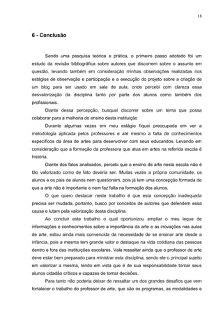 18



6 - Conclusão


       Sendo uma pesquisa teórica e prática, o primeiro passo adotado foi um
estudo da revisão bibliográfica sobre autores que discorrem sobre o assunto em
questão, levando também em consideração minhas observações realizadas nos
estágios de observação e participação e a execução do projeto sobre a criação de
um blog para ser usado em sala de aula, onde percebi com clareza essa
desvalorização da disciplina tanto por parte dos alunos como também dos
profissionais.
       Diante dessa percepção, busquei discorrer sobre um tema que possa
colaborar para a melhoria do ensino desta instituição
       Durante algumas vezes em meu estágio fiquei preocupada em ver a
metodologia aplicada pelos professores e até mesmo a falta de conhecimentos
específicos da área de artes para desenvolver com seus educandos. Levando em
consideração que a formação da professora que atua em artes na referida escola é
história.
       Diante dos fatos analisados, percebi que o ensino de arte nesta escola não é
tão valorizado como de fato deveria ser. Muitas vezes a própria comunidade, os
alunos e os pais de alunos nem questionam, pois já tem uma concepção formada de
que a arte não é importante e nem faz falta na formação dos alunos.
       O que quero destacar neste trabalho é que esta concepção inadequada
precisa ser mudada, portanto, busco por conceitos de autores que defendem essa
causa e lutam pela valorização desta disciplina.
       Ao concluir este trabalho o qual oportunizou ampliar o meu leque de
informações e conhecimentos sobre a importância da arte e as inovações nas aulas
de arte, estou ainda mais convencida da necessidade de se ensinar arte desde a
infância, pois a mesma tem grande valor e destaque na vida cotidiana das pessoas
dentro e fora das instituições escolares. Vale ressaltar ainda que o professor de arte
deve estar bem preparado para ministrar esta disciplina, sendo ele o principal sujeito
em valorizar a mesma, tendo em vista que é de sua responsabilidade tornar seus
alunos cidadão críticos e capazes de tomar decisões.
       Para tanto não poderia deixar de ressaltar um dos grandes desafios que vem
fortalecer o trabalho do professor de arte, que são os programas, as modalidades e
 