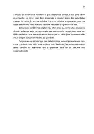19



a criação de multimídia e hipertextual que a tecnologia oferece, e que para o bom
desempenho ele deve estar bem preparado e receber apoio das autoridades
maiores da instituição em que trabalha, buscando trabalhar em parcerias, para que
todos tenham uma visão de futuro e saibam interpretar o significado da arte.
      Este projeto também fez ampliar meu olhar, onde eu, como futura educadora
de arte, tenho que estar bem preparada para assumir este compromisso, para isso
devo aproveitar cada momento dessa construção do saber para juntamente com
meus colegas realizar um trabalho de qualidade.
      Portanto, posso concluir que este trabalho foi de suma importância para mim,
e que hoje tenho uma visão mais ampliada tanto das inovações prazerosas na arte,
como também da habilidade que o professor deve ter ao assumir esta
responsabilidade.
 