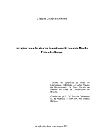 Cristiana Grande de Almeida




Inovações nas aulas de artes do ensino médio da escola Marcilio
                      Pontes dos Santos.




                                Trabalho de conclusão do curso de
                                Licenciatura, habilitação em Artes Visuais
                                do Departamento de Artes Visuais do
                                Instituto de Artes da Universidade de
                                Brasília.

                                Orientadora profª. Drª Patrícia Colmenero
                                M. de Alcântara e profª. Drª. Ana Beatriz
                                Barroso.
                                .




                 Acrelândia – Acre novembro de 2011
 