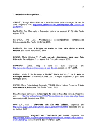 20



7 - Referências bibliográficas.



ARAGÃO, Rodrigo Moura Lima de - Aspectos-chave para a inovação na sala de
aula. Disponível em: http://www.bancodeescola.com/inovacao.htm acesso em
22/10/2011.

BARBOSA, Ana Mae. Arte – Educação: Leitura no subsolo/ 4ª Ed. São Paulo:
Cortez, 2002.


BARBOSA, Ana Mae. Arte/educação                contemporânea:       consonâncias
internacionais. São Paulo: Ed.Cortez, 2005.


BARBOSA, Ana Mae. A imagem no ensino da arte: anos oitenta e novos
tempos. São Paulo: Perspectiva, 2005.


BIAZUS, Maria Cristina V. Projeto aprendi: Abordagens para uma Arte/
Educação Tecnológica. Porto Alegre, RS: Editora Promoarte, 2009.


BRANDÃO,        Marise.    Blog     e     sala    de     aula.   Disponível   em:
http://www.slideshare.net/marise/blog-e-sala-de-aula, acesso em 12/11/2011.


FUSARI. Maria F. de Rezende e FERRAZ. Maria Heloisa C. de T. Arte na
Educação Escolar – São Paulo: Cortez, 2001. (Coleção Magistério 2º grau. Série
formação geral).


FUSARI, Maria Felisminda de Rezende; FERRAZ, Maria Heloísa Corrêa de Toledo.
Arte na educação escolar. São Paulo: Cortez, 1993.


LIMA.Henrique Gomes de. Metodologia do ensino das artes visuais. Disponível
em:      http://www.slideshare.net/293574/metodologia-do-ensino-das-artes-visuais
Acessado em 22 de outubro de 2011.


MARTUCCI, Lívia – Entrevista com Ana Mae Barbosa. Disponível em:
http://www.grupos.com.br/blog/forum_caipira/permalink/8861.html acessado em: 27
de outubro de 2011.


_______________ Programa um Computador por Aluno, disponível em:
http://nte.see.ac.gov.br/comunicacao/index.php?option=com_content&view=article&i
d=20&Itemid=20 acessado em 15 de novembro de 2011.
 