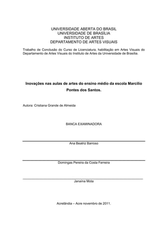 UNIVERSIDADE ABERTA DO BRASIL
                     UNIVERSIDADE DE BRASÍLIA
                        INSTITUTO DE ARTES
                  DEPARTAMENTO DE ARTES VISUAIS
Trabalho de Conclusão do Curso de Licenciatura, habilitação em Artes Visuais do
Departamento de Artes Visuais do Instituto de Artes da Universidade de Brasília.




 Inovações nas aulas de artes do ensino médio da escola Marcilio
                            Pontes dos Santos.



Autora: Cristiana Grande de Almeida




                            BANCA EXAMINADORA




                              Ana Beatriz Barroso




                       Domingas Pereira da Costa Ferreira



___________________________________________________________________
                             Janaína Mota




                      Acrelândia – Acre novembro de 2011.
 