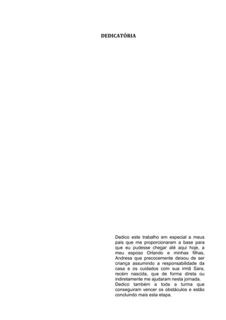 DEDICATÓRIA




    Dedico este trabalho em especial a meus
    pais que me proporcionaram a base para
    que eu pudesse chegar até aqui hoje, a
    meu esposo Orlando e minhas filhas,
    Andresa que precocemente deixou de ser
    criança assumindo a responsabilidade da
    casa e os cuidados com sua irmã Sara,
    recém nascida, que de forma direta ou
    indiretamente me ajudaram nesta jornada.
    Dedico também a toda a turma que
    conseguiram vencer os obstáculos e estão
    concluindo mais esta etapa.
 
