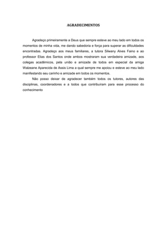AGRADECIMENTOS


      Agradeço primeiramente a Deus que sempre esteve ao meu lado em todos os
momentos de minha vida, me dando sabedoria e força para superar as dificuldades
encontradas. Agradeço aos meus familiares, a tutora Silwany Alves Faino e ao
professor Elias dos Santos onde ambos mostraram sua verdadeira amizade, aos
colegas acadêmicos, pela união e amizade de todos em especial da amiga
Walzeane Aparecida de Assis Lima a qual sempre me apoiou e esteve ao meu lado
manifestando seu carinho e amizade em todos os momentos.
      Não posso deixar de agradecer também todos os tutores, autores das
disciplinas, coordenadores e a todos que contribuíram para esse processo do
conhecimento
 