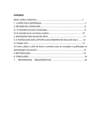 SUMÁRIO

ARTE LIVRE E CRIATIVA......................................................................................7
1. A ARTE FAZ A DIFERENÇA..................................................................................7
2. REVISÃO DE LITERATURA...................................................................................8
2.1 A importância da arte na educação......................................................................8
2.2 A importância de unir teoria a prática...............................................................10
3. INOVAÇÕES NAS AULAS DE ARTE...................................................................11
4. A TECNOLOGIA DOS LAPTOPS (UCA) INSERIDA NA SALA DE AULA..........12
4.1 Projeto UCA......................................................................................................13
4.2 Como utilizar o UCA de forma a contribuir para as inovações e qualificação na
aprendizagem dos alunos?.......................................................................................15
5. METODOLOGIA...................................................................................................16
6. CONCLUSÃO.........................................................................................................18
7.     REFERENCIAS                 BIBLIOGRÁFICAS...............................................................20
 