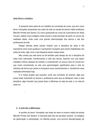 7




Arte livre e criativa


      O presente texto parte de um trabalho de conclusão de curso, que tem como
tema: Inovações prazerosas nas aulas de arte na escola de ensino médio professor
Marcílio Pontes dos Santos. Eu como graduanda do curso de Licenciatura em Artes
Visuais, realizei meus estágios nesta escola e pude perceber de perto um pouco da
realidade desta, onde notei uma grande desmotivação dos alunos e até dos
professores de arte.
      Desejo através deste estudo mostrar que a disciplina de artes é tão
importante como outra qualquer e apresentar inovações para serem trabalhadas nas
aulas de artes, algo novo e que desperte prazer nestas aulas.
      Meu anseio por este tema se dá também pelo desejo de ver a disciplina de
artes mais valorizada, transformando a vida dos alunos, fazendo com que sejam
cidadãos críticos capazes de analisar e compreender um pouco mais do mundo em
que vivem encontrando na arte uma aprendizagem significativa para a vida do
individuo de forma que venha a enriquecer seus conhecimentos e transformar essa
realidade enfrentada hoje.
      E é nesse projeto que buscarei, junto aos conceitos de autores, algo que
possa estar motivando os alunos e professores para que se dediquem mais a esta
disciplina, algo inovador que possa fazer a diferença na sala de aula, e na vida de
cada um.


             .




   1. A arte faz a diferença

      A escolha do tema “Inovações nas aulas de artes no ensino médio da escola
Marcílio Pontes dos Santos” é motivada pelo fato de perceber durante os estágios
de observação e participação, na referida escola, uma enorme desvalorização da
 