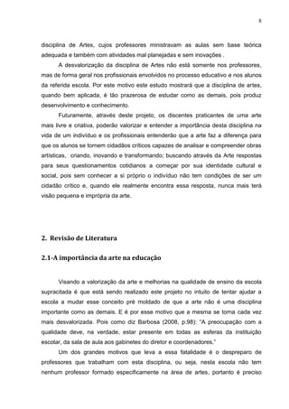 8



disciplina de Artes, cujos professores ministravam as aulas sem base teórica
adequada e também com atividades mal planejadas e sem inovações .
      A desvalorização da disciplina de Artes não está somente nos professores,
mas de forma geral nos profissionais envolvidos no processo educativo e nos alunos
da referida escola. Por este motivo este estudo mostrará que a disciplina de artes,
quando bem aplicada, é tão prazerosa de estudar como as demais, pois produz
desenvolvimento e conhecimento.
      Futuramente, através deste projeto, os discentes praticantes de uma arte
mais livre e criativa, poderão valorizar e entender a importância desta disciplina na
vida de um indivíduo e os profissionais entenderão que a arte faz a diferença para
que os alunos se tornem cidadãos críticos capazes de analisar e compreender obras
artísticas, criando, inovando e transformando; buscando através da Arte respostas
para seus questionamentos cotidianos a começar por sua identidade cultural e
social, pois sem conhecer a si próprio o indivíduo não tem condições de ser um
cidadão crítico e, quando ele realmente encontra essa resposta, nunca mais terá
visão pequena e imprópria da arte.




2. Revisão de Literatura

2.1-A importância da arte na educação


      Visando a valorização da arte e melhorias na qualidade de ensino da escola
supracitada é que está sendo realizado este projeto no intuito de tentar ajudar a
escola a mudar esse conceito pré moldado de que a arte não é uma disciplina
importante como as demais. E é por esse motivo que a mesma se torna cada vez
mais desvalorizada. Pois como diz Barbosa (2008, p.98): “A preocupação com a
qualidade deve, na verdade, estar presente em todas as esferas da instituição
escolar, da sala de aula aos gabinetes do diretor e coordenadores.”
      Um dos grandes motivos que leva a essa fatalidade é o despreparo de
professores que trabalham com esta disciplina, ou seja, nesta escola não tem
nenhum professor formado especificamente na área de artes, portanto é preciso
 