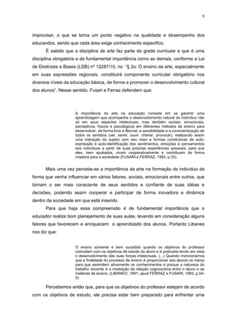 9



improvisar, o que se torna um ponto negativo na qualidade e desempenho dos
educandos, sendo que cada área exige conhecimento especifico.
      É sabido que a disciplina de arte faz parte da grade curricular e que é uma
disciplina obrigatória e de fundamental importância como as demais, conforme a Lei
de Diretrizes e Bases (LDB) nº 12287/10, no “§ 2o: O ensino da arte, especialmente
em suas expressões regionais, constituirá componente curricular obrigatório nos
diversos níveis da educação básica, de forma a promover o desenvolvimento cultural
dos alunos”. Nesse sentido, Fusari e Ferraz defendem que:




                     A importância da arte na educação consiste em se garantir uma
                     aprendizagem que acompanhe o desenvolvimento natural do indivíduo não
                     só em seus aspectos intelectuais, mas também sociais, emocionais,
                     perceptivos, físicos e psicológicos em diferentes métodos de ensino para
                     desenvolver, de forma livre e flexível, a sensibilidade e a conscientização de
                     todos os sentidos (ver, sentir, ouvir, cheirar, provocar), realizando assim
                     uma interação do sujeito com seu meio e formas construtivas de auto-
                     expressão e auto-identificação dos sentimentos, emoções e pensamentos
                     dos indivíduos a partir de suas próprias experiências pessoais, para que
                     eles, bem ajustados, vivam cooperativamente e contribuam de forma
                     criadora para a sociedade (FUSARI e FERRAZ, 1993, p.33).


      Mais uma vez percebe-se a importância da arte na formação do indivíduo de
forma que venha influenciar em vários fatores, sociais, emocionais entre outros, que
tornam o ser mais consciente de seus sentidos e confiante de suas idéias e
decisões, podendo assim cooperar e participar de forma inovadora e dinâmica
dentro da sociedade em que está inserido.
      Para que haja essa compreensão é de fundamental importância que o
educador realize bom planejamento de suas aulas, levando em consideração alguns
fatores que favorecem e enriquecem o aprendizado dos alunos. Portanto Libaneo
nos diz que:


                     O ensino somente é bem sucedido quando os objetivos do professor
                     coincidem com os objetivos de estudo do aluno e é praticado tendo em vista
                     o desenvolvimento das suas forças intelectuais. (...) Quando mencionamos
                     que a finalidade do processo de ensino é proporcionar aos alunos os meios
                     para que assimilem ativamente os conhecimentos é porque a natureza do
                     trabalho docente é a mediação da relação cognoscitiva entre o aluno e as
                     matérias de ensino. (LIBANEO, 1991, apud FERRAZ e FUSARI, 1993, p.54-
                     5)

      Percebemos então que, para que os objetivos do professor estejam de acordo
com os objetivos de estudo, ele precisa estar bem preparado para enfrentar uma
 