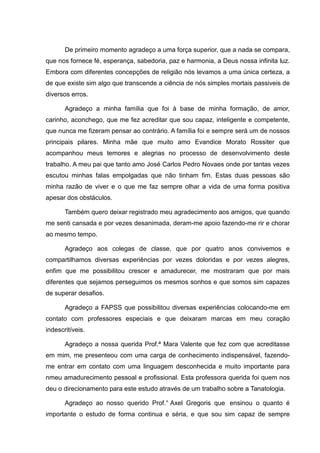 De primeiro momento agradeço a uma força superior, que a nada se compara,
que nos fornece fé, esperança, sabedoria, paz e harmonia, a Deus nossa infinita luz.
Embora com diferentes concepções de religião nós levamos a uma única certeza, a
de que existe sim algo que transcende a ciência de nós simples mortais passiveis de
diversos erros.
Agradeço a minha família que foi à base de minha formação, de amor,
carinho, aconchego, que me fez acreditar que sou capaz, inteligente e competente,
que nunca me fizeram pensar ao contrário. A família foi e sempre será um de nossos
principais pilares. Minha mãe que muito amo Evandice Morato Rossiter que
acompanhou meus temores e alegrias no processo de desenvolvimento deste
trabalho. A meu pai que tanto amo José Carlos Pedro Novaes onde por tantas vezes
escutou minhas falas empolgadas que não tinham fim. Estas duas pessoas são
minha razão de viver e o que me faz sempre olhar a vida de uma forma positiva
apesar dos obstáculos.
Também quero deixar registrado meu agradecimento aos amigos, que quando
me senti cansada e por vezes desanimada, deram-me apoio fazendo-me rir e chorar
ao mesmo tempo.
Agradeço aos colegas de classe, que por quatro anos convivemos e
compartilhamos diversas experiências por vezes doloridas e por vezes alegres,
enfim que me possibilitou crescer e amadurecer, me mostraram que por mais
diferentes que sejamos perseguimos os mesmos sonhos e que somos sim capazes
de superar desafios.
Agradeço a FAPSS que possibilitou diversas experiências colocando-me em
contato com professores especiais e que deixaram marcas em meu coração
indescritíveis.
Agradeço a nossa querida Prof.ª Mara Valente que fez com que acreditasse
em mim, me presenteou com uma carga de conhecimento indispensável, fazendo-
me entrar em contato com uma linguagem desconhecida e muito importante para
nmeu amadurecimento pessoal e profissional. Esta professora querida foi quem nos
deu o direcionamento para este estudo através de um trabalho sobre a Tanatologia.
Agradeço ao nosso querido Prof.° Axel Gregoris que ensinou o quanto é
importante o estudo de forma continua e séria, e que sou sim capaz de sempre
 