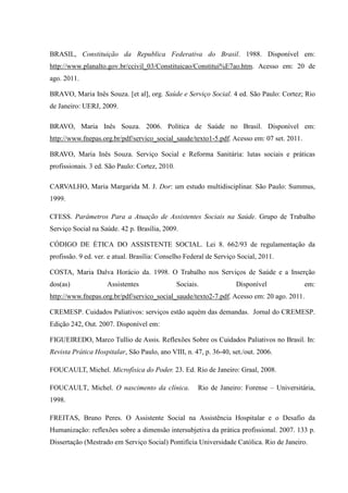 BRASIL, Constituição da Republica Federativa do Brasil. 1988. Disponível em:
http://www.planalto.gov.br/ccivil_03/Constituicao/Constitui%E7ao.htm. Acesso em: 20 de
ago. 2011.
BRAVO, Maria Inês Souza. [et al], org. Saúde e Serviço Social. 4 ed. São Paulo: Cortez; Rio
de Janeiro: UERJ, 2009.
BRAVO, Maria Inês Souza. 2006. Política de Saúde no Brasil. Disponível em:
http://www.fnepas.org.br/pdf/servico_social_saude/texto1-5.pdf. Acesso em: 07 set. 2011.
BRAVO, Maria Inês Souza. Serviço Social e Reforma Sanitária: lutas sociais e práticas
profissionais. 3 ed. São Paulo: Cortez, 2010.
CARVALHO, Maria Margarida M. J. Dor: um estudo multidisciplinar. São Paulo: Summus,
1999.
CFESS. Parâmetros Para a Atuação de Assistentes Sociais na Saúde. Grupo de Trabalho
Serviço Social na Saúde. 42 p. Brasília, 2009.
CÓDIGO DE ÉTICA DO ASSISTENTE SOCIAL. Lei 8. 662/93 de regulamentação da
profissão. 9 ed. ver. e atual. Brasília: Conselho Federal de Serviço Social, 2011.
COSTA, Maria Dalva Horácio da. 1998. O Trabalho nos Serviços de Saúde e a Inserção
dos(as) Assistentes Sociais. Disponível em:
http://www.fnepas.org.br/pdf/servico_social_saude/texto2-7.pdf. Acesso em: 20 ago. 2011.
CREMESP. Cuidados Paliativos: serviços estão aquém das demandas. Jornal do CREMESP.
Edição 242, Out. 2007. Disponível em:
FIGUEIREDO, Marco Tullio de Assis. Reflexões Sobre os Cuidados Paliativos no Brasil. In:
Revista Prática Hospitalar, São Paulo, ano VIII, n. 47, p. 36-40, set./out. 2006.
FOUCAULT, Michel. Microfísica do Poder. 23. Ed. Rio de Janeiro: Graal, 2008.
FOUCAULT, Michel. O nascimento da clínica. Rio de Janeiro: Forense – Universitária,
1998.
FREITAS, Bruno Peres. O Assistente Social na Assistência Hospitalar e o Desafio da
Humanização: reflexões sobre a dimensão intersubjetiva da prática profissional. 2007. 133 p.
Dissertação (Mestrado em Serviço Social) Pontifícia Universidade Católica. Rio de Janeiro.
 