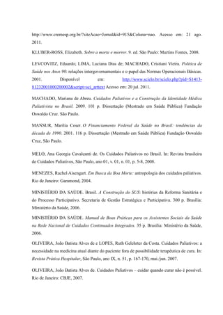 http://www.cremesp.org.br/?siteAcao=Jornal&id=915&Coluna=nao. Acesso em: 21 ago.
2011.
KLUBER-ROSS, Elizabeth. Sobre a morte e morrer. 9. ed. São Paulo: Martins Fontes, 2008.
LEVCOVITZ, Eduardo; LIMA, Luciana Dias de; MACHADO, Cristiani Vieira. Politica de
Saúde nos Anos 90: relações intergovernamentais e o papel das Normas Operacionais Básicas.
2001. Disponível em: http://www.scielo.br/scielo.php?pid=S1413-
81232001000200002&script=sci_arttext Acesso em: 20 jul. 2011.
MACHADO, Mariana de Abreu. Cuidados Paliativos e a Construção da Identidade Médica
Paliativista no Brasil. 2009. 101 p. Dissertação (Mestrado em Saúde Pública) Fundação
Oswaldo Cruz. São Paulo.
MANSUR, Marilia Coser. O Financiamento Federal da Saúde no Brasil: tendências da
década de 1990. 2001. 116 p. Dissertação (Mestrado em Saúde Pública) Fundação Oswaldo
Cruz, São Paulo.
MELO, Ana Georgia Cavalcanti de. Os Cuidados Paliativos no Brasil. In: Revista brasileira
de Cuidados Paliativos, São Paulo, ano 01, v. 01, n. 01, p. 5-8, 2008.
MENEZES, Rachel Aisengart. Em Busca da Boa Morte: antropologia dos cuidados paliativos.
Rio de Janeiro: Garamond, 2004.
MINISTÉRIO DA SAÚDE. Brasil. A Construção do SUS: histórias da Reforma Sanitária e
do Processo Participativo. Secretaria de Gestão Estratégica e Participativa. 300 p. Brasília:
Ministério da Saúde, 2006.
MINISTÉRIO DA SAÚDE. Manual de Boas Práticas para os Assistentes Sociais da Saúde
na Rede Nacional de Cuidados Continuados Integrados. 35 p. Brasília: Ministério da Saúde,
2006.
OLIVEIRA, João Batista Alves de e LOPES, Ruth Gelehrter da Costa. Cuidados Paliativos: a
necessidade na medicina atual diante do paciente fora de possibilidade terapêutica de cura. In:
Revista Prática Hospitalar, São Paulo, ano IX, n. 51, p. 167-170, mai./jun. 2007.
OLIVEIRA, João Batista Alves de. Cuidados Paliativos – cuidar quando curar não é possível.
Rio de Janeiro: CBJE, 2007.
 